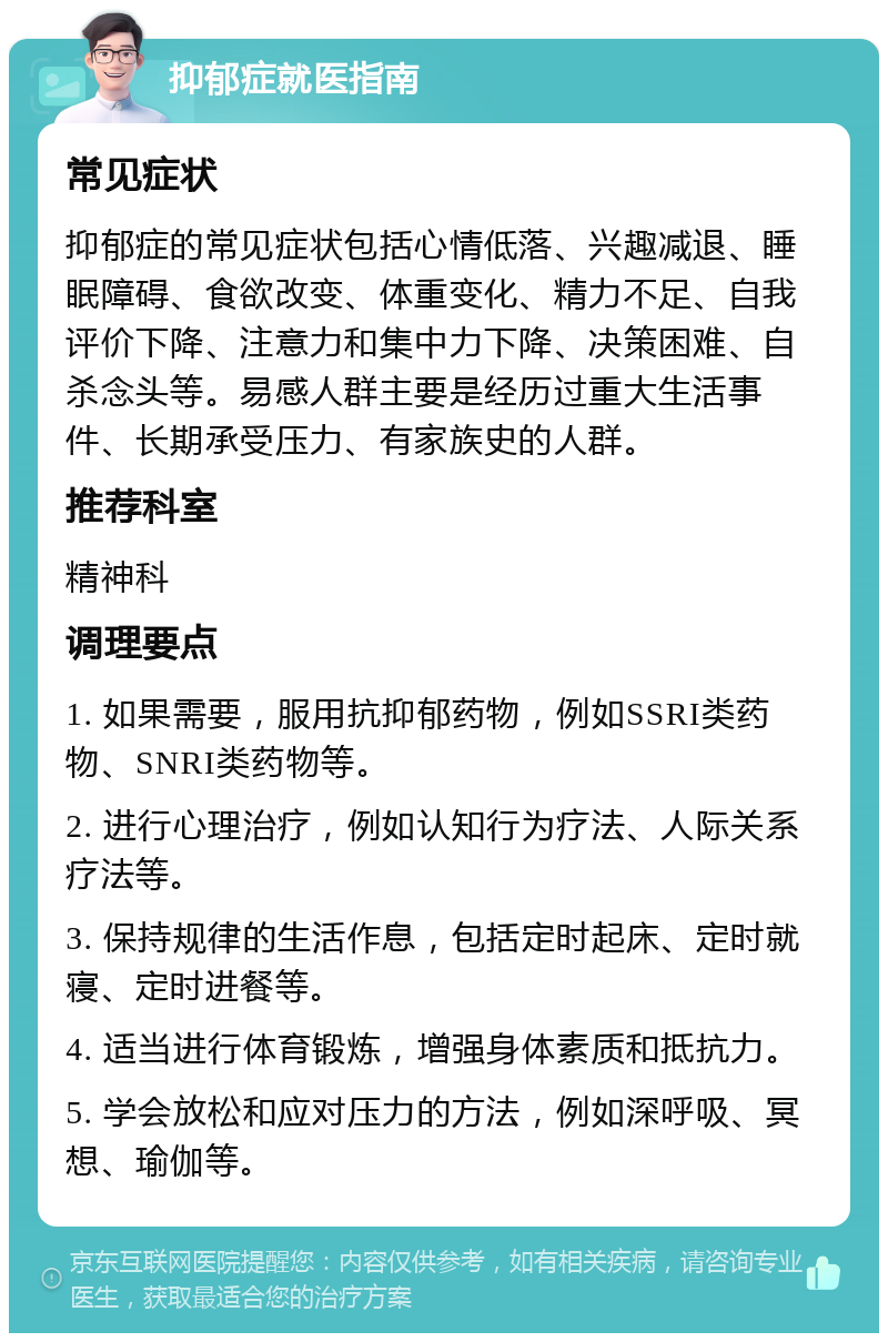 抑郁症就医指南 常见症状 抑郁症的常见症状包括心情低落、兴趣减退、睡眠障碍、食欲改变、体重变化、精力不足、自我评价下降、注意力和集中力下降、决策困难、自杀念头等。易感人群主要是经历过重大生活事件、长期承受压力、有家族史的人群。 推荐科室 精神科 调理要点 1. 如果需要，服用抗抑郁药物，例如SSRI类药物、SNRI类药物等。 2. 进行心理治疗，例如认知行为疗法、人际关系疗法等。 3. 保持规律的生活作息，包括定时起床、定时就寝、定时进餐等。 4. 适当进行体育锻炼，增强身体素质和抵抗力。 5. 学会放松和应对压力的方法，例如深呼吸、冥想、瑜伽等。