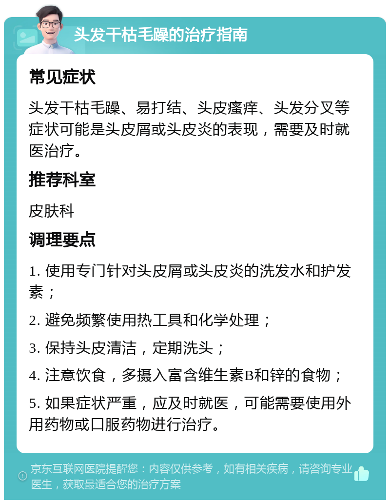 头发干枯毛躁的治疗指南 常见症状 头发干枯毛躁、易打结、头皮瘙痒、头发分叉等症状可能是头皮屑或头皮炎的表现，需要及时就医治疗。 推荐科室 皮肤科 调理要点 1. 使用专门针对头皮屑或头皮炎的洗发水和护发素； 2. 避免频繁使用热工具和化学处理； 3. 保持头皮清洁，定期洗头； 4. 注意饮食，多摄入富含维生素B和锌的食物； 5. 如果症状严重，应及时就医，可能需要使用外用药物或口服药物进行治疗。