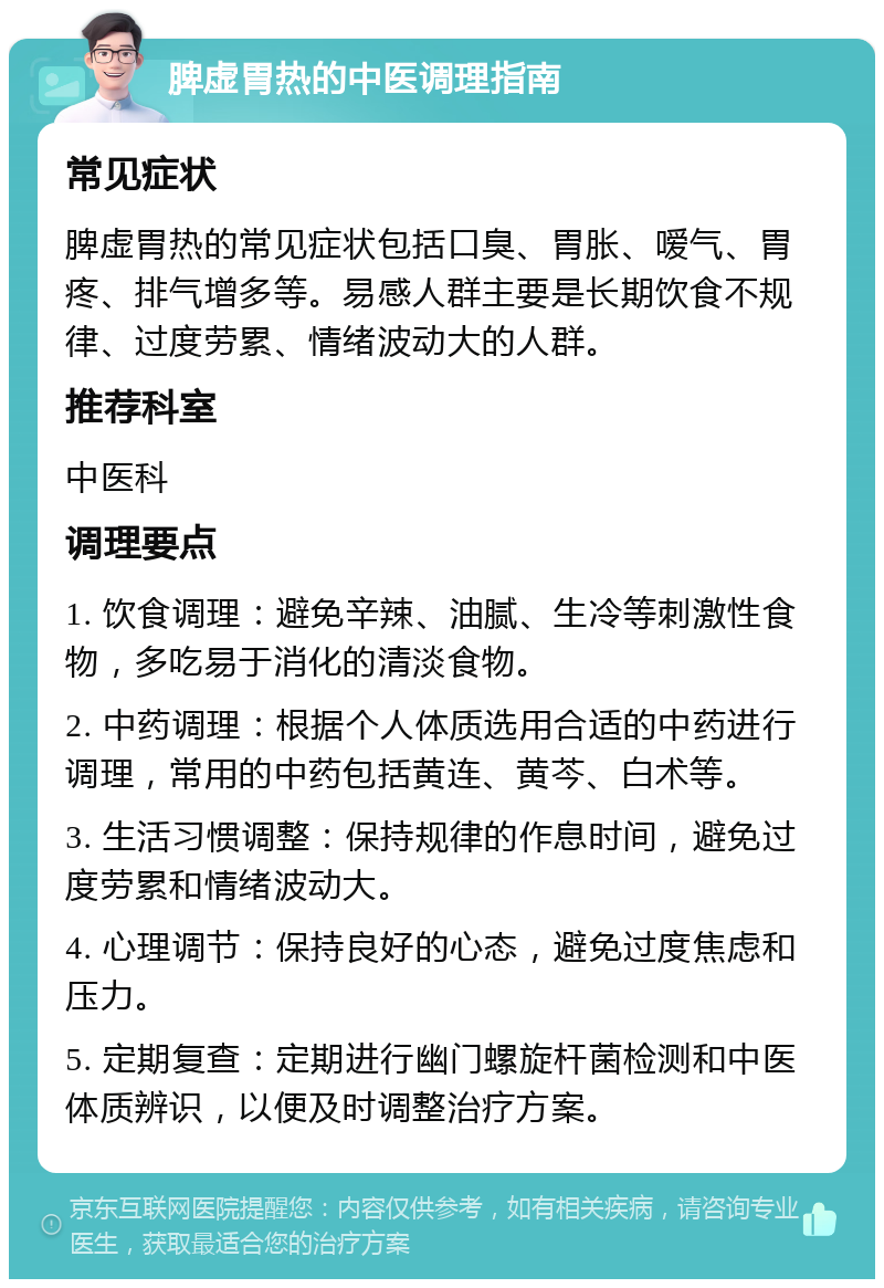 脾虚胃热的中医调理指南 常见症状 脾虚胃热的常见症状包括口臭、胃胀、嗳气、胃疼、排气增多等。易感人群主要是长期饮食不规律、过度劳累、情绪波动大的人群。 推荐科室 中医科 调理要点 1. 饮食调理：避免辛辣、油腻、生冷等刺激性食物，多吃易于消化的清淡食物。 2. 中药调理：根据个人体质选用合适的中药进行调理，常用的中药包括黄连、黄芩、白术等。 3. 生活习惯调整：保持规律的作息时间，避免过度劳累和情绪波动大。 4. 心理调节：保持良好的心态，避免过度焦虑和压力。 5. 定期复查：定期进行幽门螺旋杆菌检测和中医体质辨识，以便及时调整治疗方案。