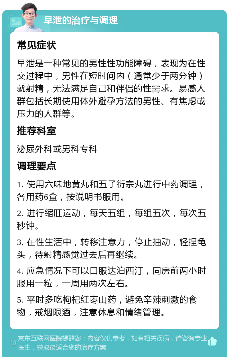 早泄的治疗与调理 常见症状 早泄是一种常见的男性性功能障碍，表现为在性交过程中，男性在短时间内（通常少于两分钟）就射精，无法满足自己和伴侣的性需求。易感人群包括长期使用体外避孕方法的男性、有焦虑或压力的人群等。 推荐科室 泌尿外科或男科专科 调理要点 1. 使用六味地黄丸和五子衍宗丸进行中药调理，各用药6盒，按说明书服用。 2. 进行缩肛运动，每天五组，每组五次，每次五秒钟。 3. 在性生活中，转移注意力，停止抽动，轻捏龟头，待射精感觉过去后再继续。 4. 应急情况下可以口服达泊西汀，同房前两小时服用一粒，一周用两次左右。 5. 平时多吃枸杞红枣山药，避免辛辣刺激的食物，戒烟限酒，注意休息和情绪管理。