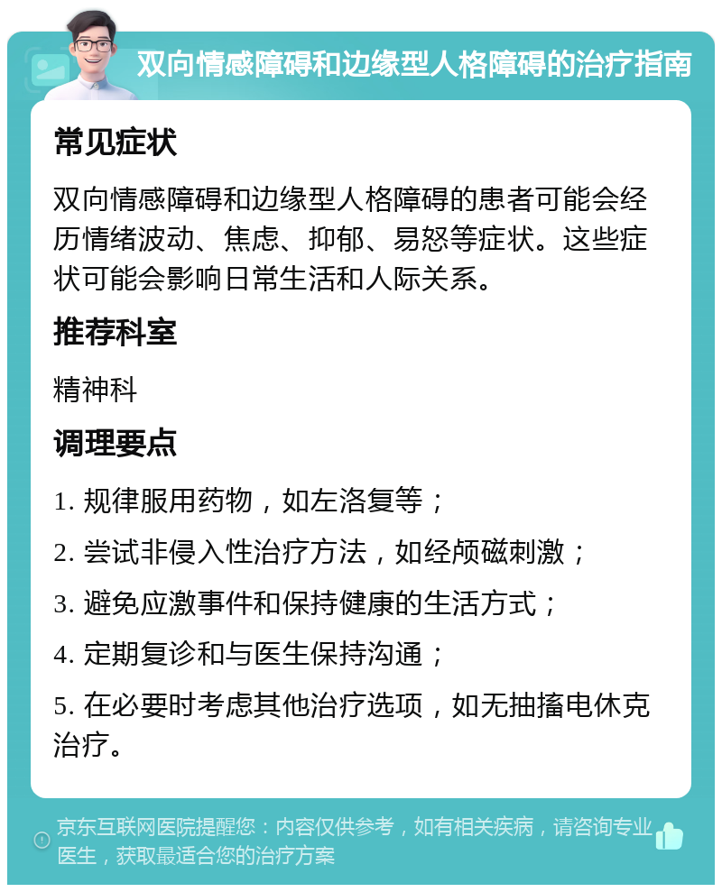 双向情感障碍和边缘型人格障碍的治疗指南 常见症状 双向情感障碍和边缘型人格障碍的患者可能会经历情绪波动、焦虑、抑郁、易怒等症状。这些症状可能会影响日常生活和人际关系。 推荐科室 精神科 调理要点 1. 规律服用药物，如左洛复等； 2. 尝试非侵入性治疗方法，如经颅磁刺激； 3. 避免应激事件和保持健康的生活方式； 4. 定期复诊和与医生保持沟通； 5. 在必要时考虑其他治疗选项，如无抽搐电休克治疗。