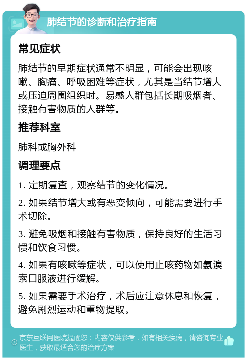 肺结节的诊断和治疗指南 常见症状 肺结节的早期症状通常不明显，可能会出现咳嗽、胸痛、呼吸困难等症状，尤其是当结节增大或压迫周围组织时。易感人群包括长期吸烟者、接触有害物质的人群等。 推荐科室 肺科或胸外科 调理要点 1. 定期复查，观察结节的变化情况。 2. 如果结节增大或有恶变倾向，可能需要进行手术切除。 3. 避免吸烟和接触有害物质，保持良好的生活习惯和饮食习惯。 4. 如果有咳嗽等症状，可以使用止咳药物如氨溴索口服液进行缓解。 5. 如果需要手术治疗，术后应注意休息和恢复，避免剧烈运动和重物提取。