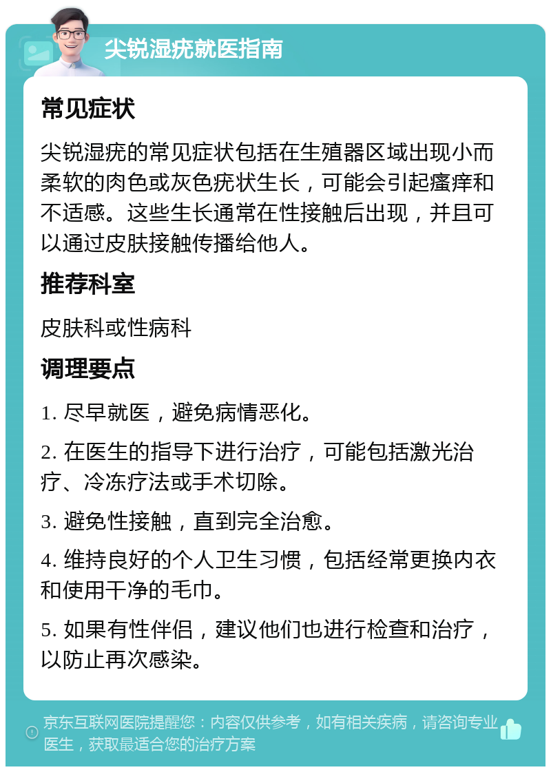 尖锐湿疣就医指南 常见症状 尖锐湿疣的常见症状包括在生殖器区域出现小而柔软的肉色或灰色疣状生长，可能会引起瘙痒和不适感。这些生长通常在性接触后出现，并且可以通过皮肤接触传播给他人。 推荐科室 皮肤科或性病科 调理要点 1. 尽早就医，避免病情恶化。 2. 在医生的指导下进行治疗，可能包括激光治疗、冷冻疗法或手术切除。 3. 避免性接触，直到完全治愈。 4. 维持良好的个人卫生习惯，包括经常更换内衣和使用干净的毛巾。 5. 如果有性伴侣，建议他们也进行检查和治疗，以防止再次感染。