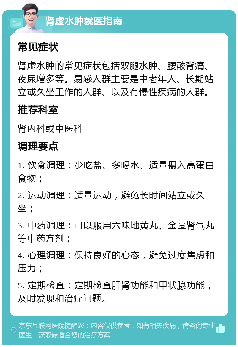 肾虚水肿就医指南 常见症状 肾虚水肿的常见症状包括双腿水肿、腰酸背痛、夜尿增多等。易感人群主要是中老年人、长期站立或久坐工作的人群、以及有慢性疾病的人群。 推荐科室 肾内科或中医科 调理要点 1. 饮食调理：少吃盐、多喝水、适量摄入高蛋白食物； 2. 运动调理：适量运动，避免长时间站立或久坐； 3. 中药调理：可以服用六味地黄丸、金匮肾气丸等中药方剂； 4. 心理调理：保持良好的心态，避免过度焦虑和压力； 5. 定期检查：定期检查肝肾功能和甲状腺功能，及时发现和治疗问题。