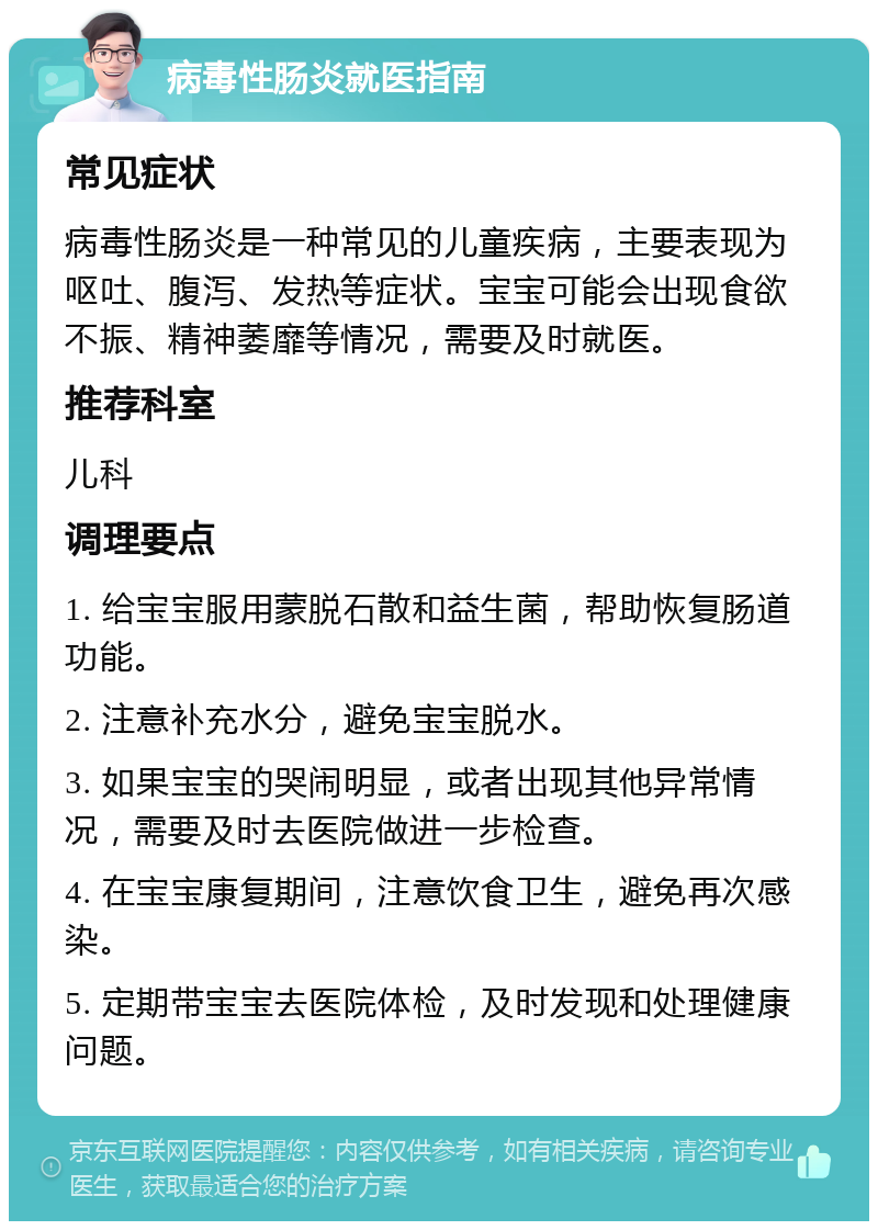 病毒性肠炎就医指南 常见症状 病毒性肠炎是一种常见的儿童疾病，主要表现为呕吐、腹泻、发热等症状。宝宝可能会出现食欲不振、精神萎靡等情况，需要及时就医。 推荐科室 儿科 调理要点 1. 给宝宝服用蒙脱石散和益生菌，帮助恢复肠道功能。 2. 注意补充水分，避免宝宝脱水。 3. 如果宝宝的哭闹明显，或者出现其他异常情况，需要及时去医院做进一步检查。 4. 在宝宝康复期间，注意饮食卫生，避免再次感染。 5. 定期带宝宝去医院体检，及时发现和处理健康问题。