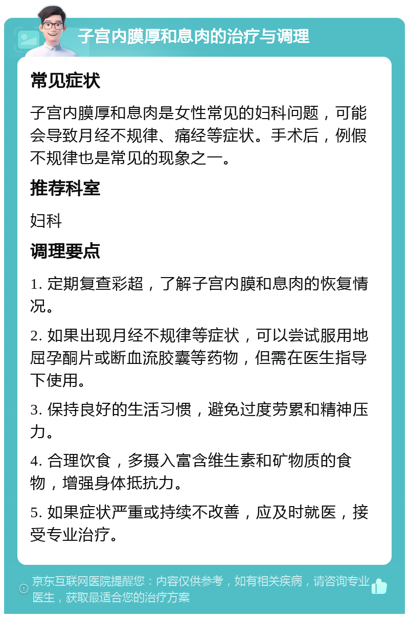 子宫内膜厚和息肉的治疗与调理 常见症状 子宫内膜厚和息肉是女性常见的妇科问题，可能会导致月经不规律、痛经等症状。手术后，例假不规律也是常见的现象之一。 推荐科室 妇科 调理要点 1. 定期复查彩超，了解子宫内膜和息肉的恢复情况。 2. 如果出现月经不规律等症状，可以尝试服用地屈孕酮片或断血流胶囊等药物，但需在医生指导下使用。 3. 保持良好的生活习惯，避免过度劳累和精神压力。 4. 合理饮食，多摄入富含维生素和矿物质的食物，增强身体抵抗力。 5. 如果症状严重或持续不改善，应及时就医，接受专业治疗。