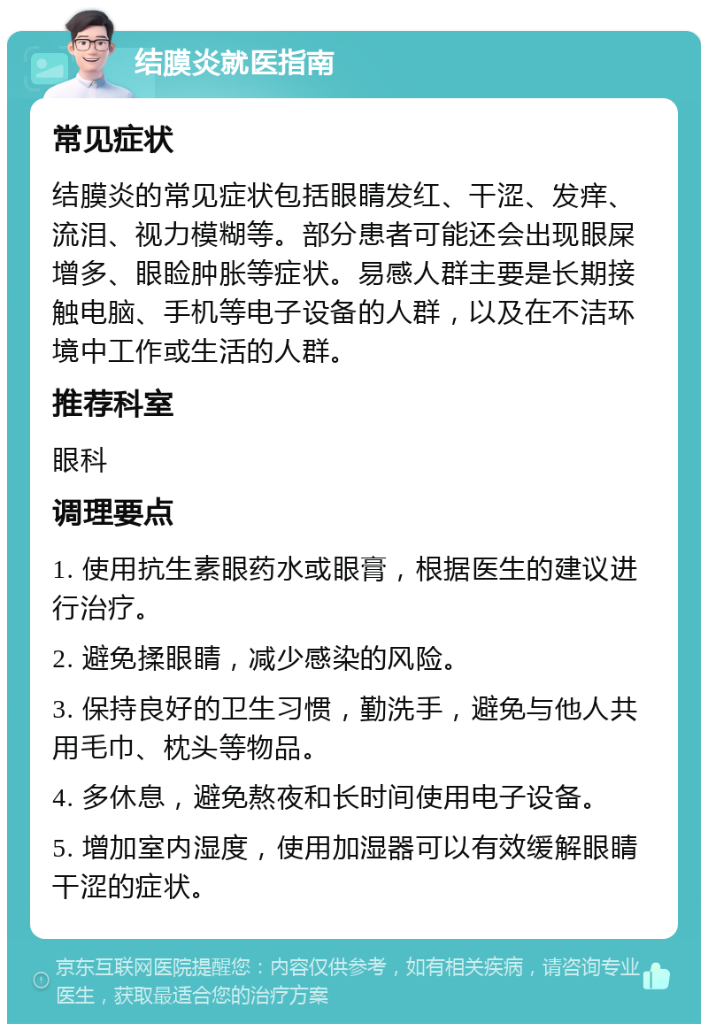 结膜炎就医指南 常见症状 结膜炎的常见症状包括眼睛发红、干涩、发痒、流泪、视力模糊等。部分患者可能还会出现眼屎增多、眼睑肿胀等症状。易感人群主要是长期接触电脑、手机等电子设备的人群，以及在不洁环境中工作或生活的人群。 推荐科室 眼科 调理要点 1. 使用抗生素眼药水或眼膏，根据医生的建议进行治疗。 2. 避免揉眼睛，减少感染的风险。 3. 保持良好的卫生习惯，勤洗手，避免与他人共用毛巾、枕头等物品。 4. 多休息，避免熬夜和长时间使用电子设备。 5. 增加室内湿度，使用加湿器可以有效缓解眼睛干涩的症状。