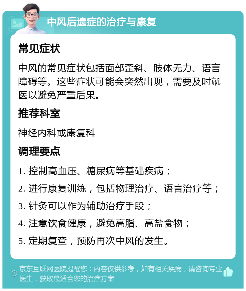 中风后遗症的治疗与康复 常见症状 中风的常见症状包括面部歪斜、肢体无力、语言障碍等。这些症状可能会突然出现，需要及时就医以避免严重后果。 推荐科室 神经内科或康复科 调理要点 1. 控制高血压、糖尿病等基础疾病； 2. 进行康复训练，包括物理治疗、语言治疗等； 3. 针灸可以作为辅助治疗手段； 4. 注意饮食健康，避免高脂、高盐食物； 5. 定期复查，预防再次中风的发生。