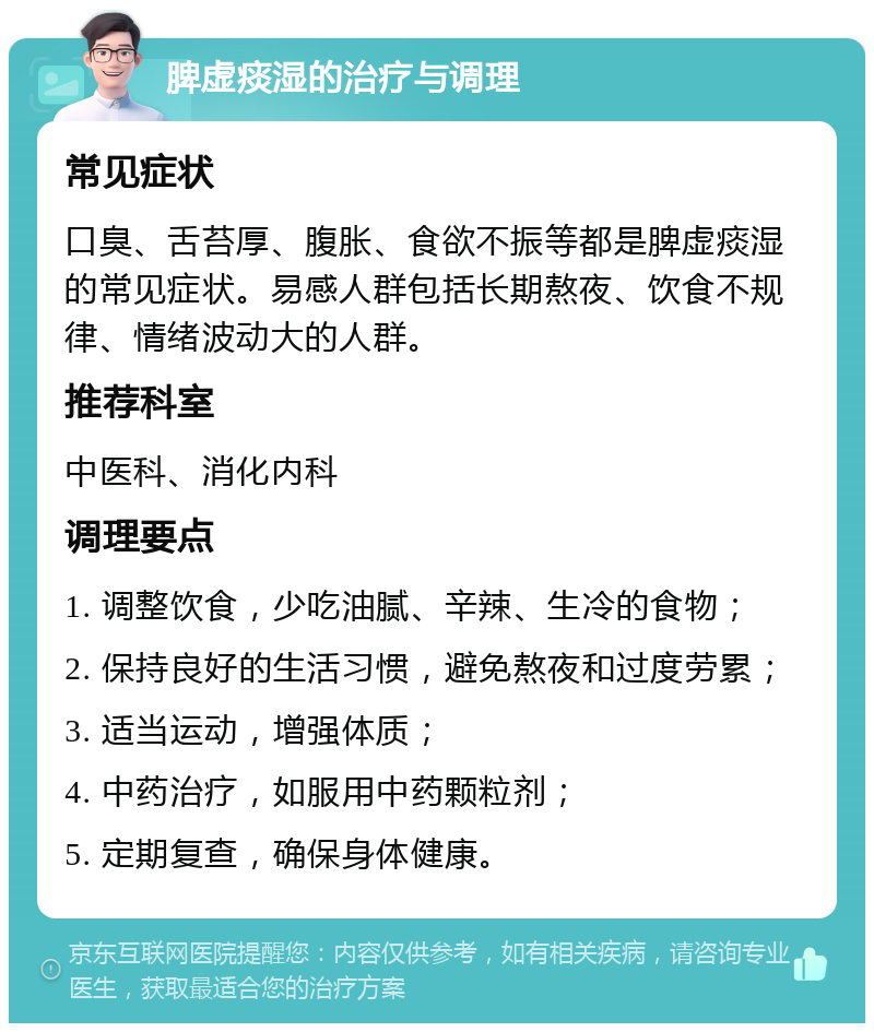 脾虚痰湿的治疗与调理 常见症状 口臭、舌苔厚、腹胀、食欲不振等都是脾虚痰湿的常见症状。易感人群包括长期熬夜、饮食不规律、情绪波动大的人群。 推荐科室 中医科、消化内科 调理要点 1. 调整饮食，少吃油腻、辛辣、生冷的食物； 2. 保持良好的生活习惯，避免熬夜和过度劳累； 3. 适当运动，增强体质； 4. 中药治疗，如服用中药颗粒剂； 5. 定期复查，确保身体健康。