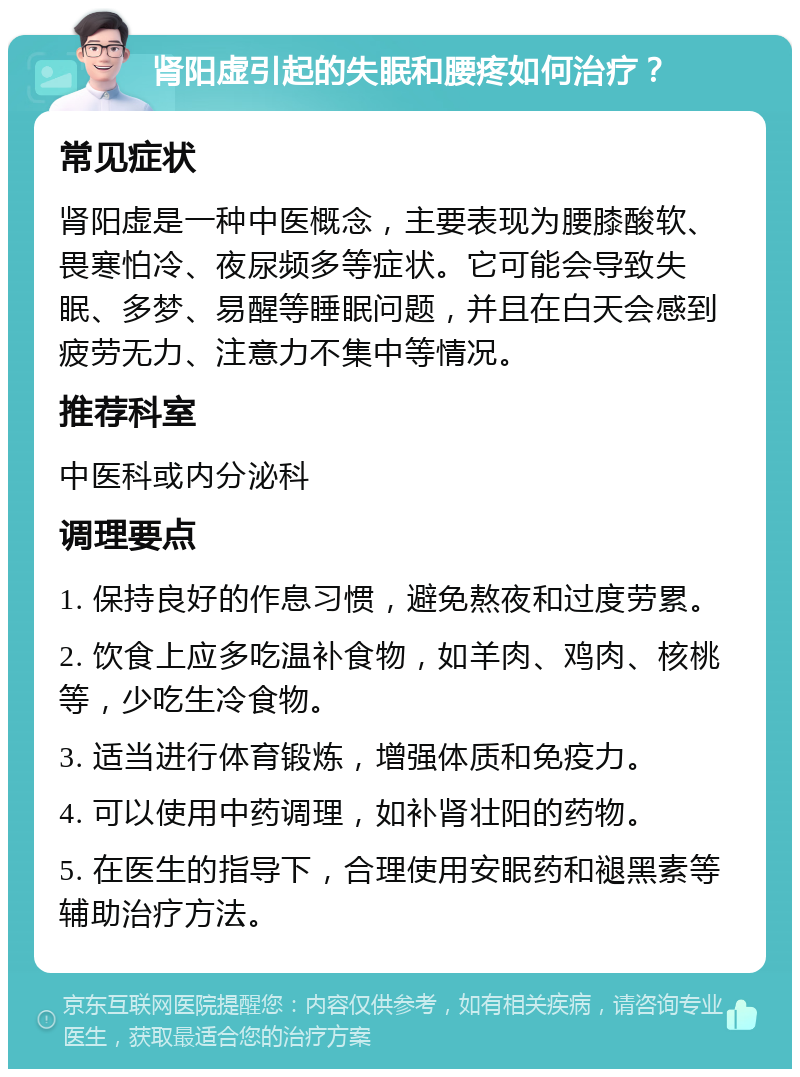 肾阳虚引起的失眠和腰疼如何治疗？ 常见症状 肾阳虚是一种中医概念，主要表现为腰膝酸软、畏寒怕冷、夜尿频多等症状。它可能会导致失眠、多梦、易醒等睡眠问题，并且在白天会感到疲劳无力、注意力不集中等情况。 推荐科室 中医科或内分泌科 调理要点 1. 保持良好的作息习惯，避免熬夜和过度劳累。 2. 饮食上应多吃温补食物，如羊肉、鸡肉、核桃等，少吃生冷食物。 3. 适当进行体育锻炼，增强体质和免疫力。 4. 可以使用中药调理，如补肾壮阳的药物。 5. 在医生的指导下，合理使用安眠药和褪黑素等辅助治疗方法。