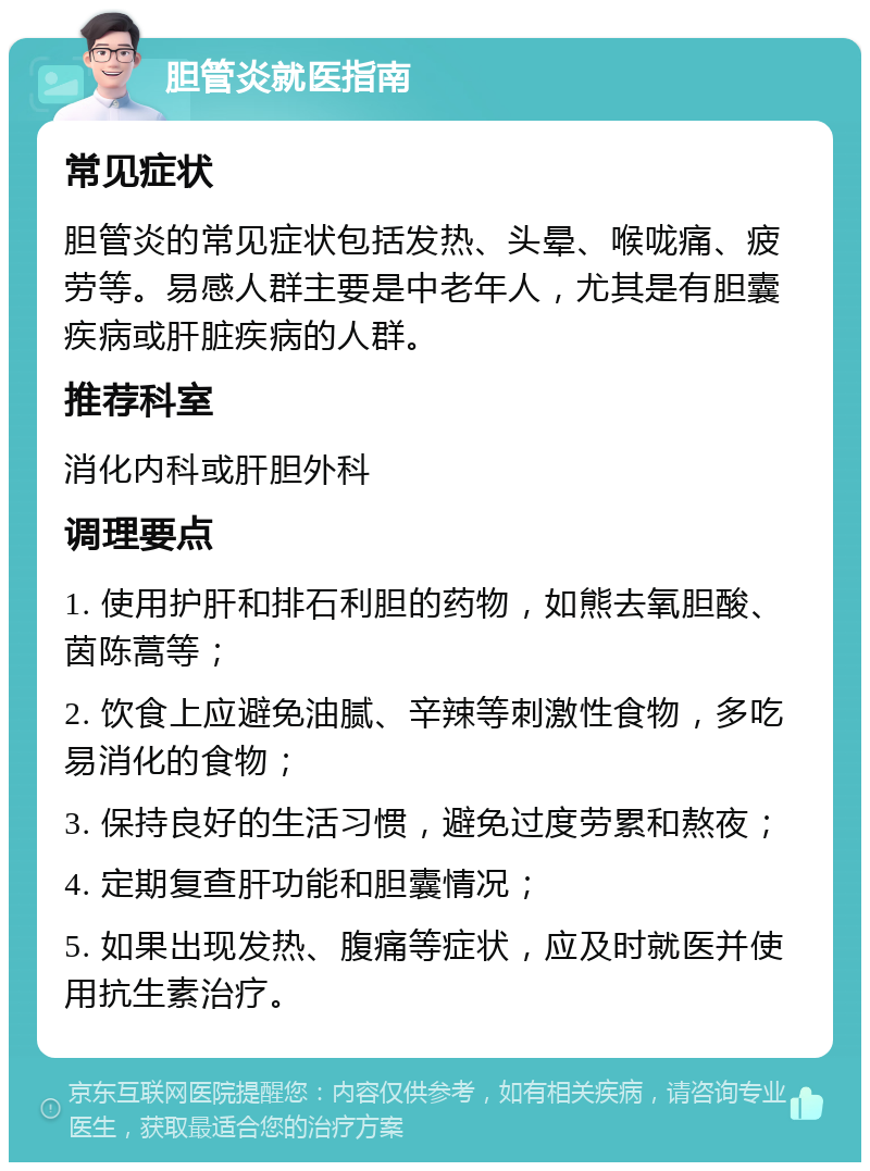 胆管炎就医指南 常见症状 胆管炎的常见症状包括发热、头晕、喉咙痛、疲劳等。易感人群主要是中老年人，尤其是有胆囊疾病或肝脏疾病的人群。 推荐科室 消化内科或肝胆外科 调理要点 1. 使用护肝和排石利胆的药物，如熊去氧胆酸、茵陈蒿等； 2. 饮食上应避免油腻、辛辣等刺激性食物，多吃易消化的食物； 3. 保持良好的生活习惯，避免过度劳累和熬夜； 4. 定期复查肝功能和胆囊情况； 5. 如果出现发热、腹痛等症状，应及时就医并使用抗生素治疗。