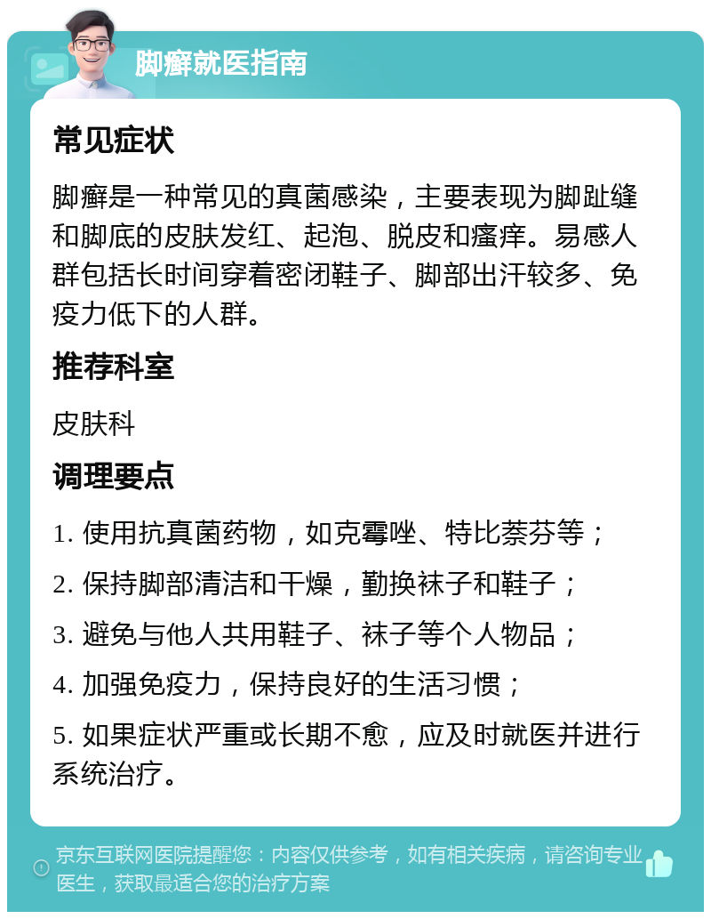 脚癣就医指南 常见症状 脚癣是一种常见的真菌感染，主要表现为脚趾缝和脚底的皮肤发红、起泡、脱皮和瘙痒。易感人群包括长时间穿着密闭鞋子、脚部出汗较多、免疫力低下的人群。 推荐科室 皮肤科 调理要点 1. 使用抗真菌药物，如克霉唑、特比萘芬等； 2. 保持脚部清洁和干燥，勤换袜子和鞋子； 3. 避免与他人共用鞋子、袜子等个人物品； 4. 加强免疫力，保持良好的生活习惯； 5. 如果症状严重或长期不愈，应及时就医并进行系统治疗。