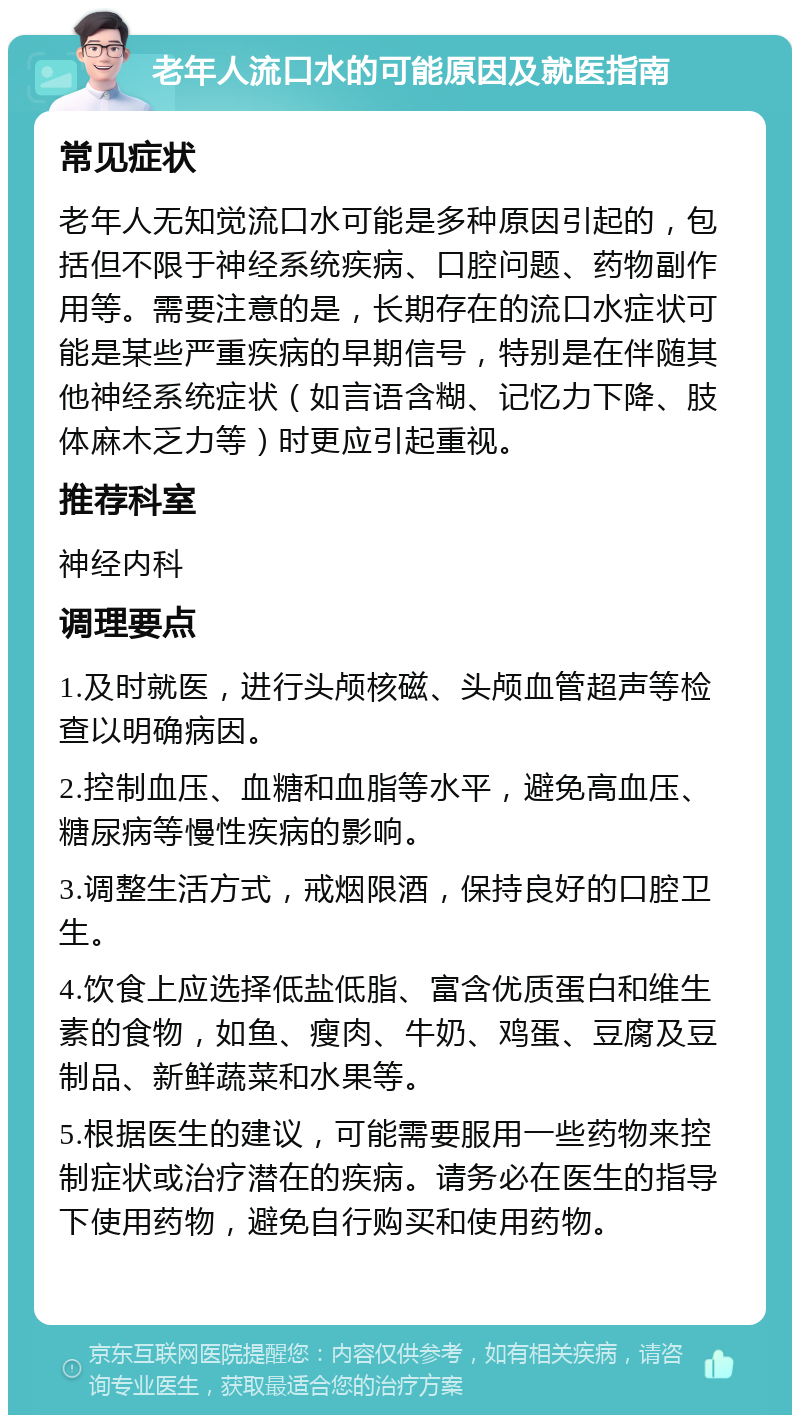 老年人流口水的可能原因及就医指南 常见症状 老年人无知觉流口水可能是多种原因引起的，包括但不限于神经系统疾病、口腔问题、药物副作用等。需要注意的是，长期存在的流口水症状可能是某些严重疾病的早期信号，特别是在伴随其他神经系统症状（如言语含糊、记忆力下降、肢体麻木乏力等）时更应引起重视。 推荐科室 神经内科 调理要点 1.及时就医，进行头颅核磁、头颅血管超声等检查以明确病因。 2.控制血压、血糖和血脂等水平，避免高血压、糖尿病等慢性疾病的影响。 3.调整生活方式，戒烟限酒，保持良好的口腔卫生。 4.饮食上应选择低盐低脂、富含优质蛋白和维生素的食物，如鱼、瘦肉、牛奶、鸡蛋、豆腐及豆制品、新鲜蔬菜和水果等。 5.根据医生的建议，可能需要服用一些药物来控制症状或治疗潜在的疾病。请务必在医生的指导下使用药物，避免自行购买和使用药物。