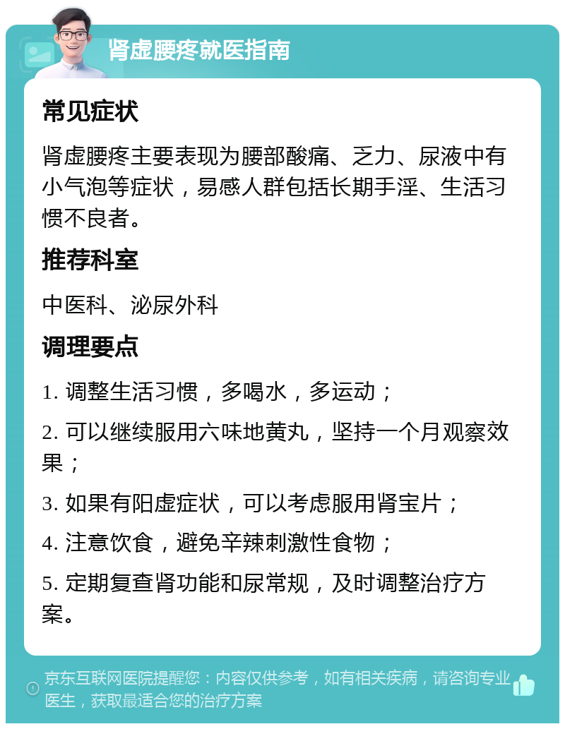 肾虚腰疼就医指南 常见症状 肾虚腰疼主要表现为腰部酸痛、乏力、尿液中有小气泡等症状，易感人群包括长期手淫、生活习惯不良者。 推荐科室 中医科、泌尿外科 调理要点 1. 调整生活习惯，多喝水，多运动； 2. 可以继续服用六味地黄丸，坚持一个月观察效果； 3. 如果有阳虚症状，可以考虑服用肾宝片； 4. 注意饮食，避免辛辣刺激性食物； 5. 定期复查肾功能和尿常规，及时调整治疗方案。