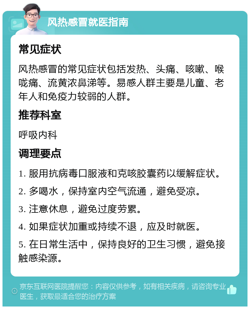 风热感冒就医指南 常见症状 风热感冒的常见症状包括发热、头痛、咳嗽、喉咙痛、流黄浓鼻涕等。易感人群主要是儿童、老年人和免疫力较弱的人群。 推荐科室 呼吸内科 调理要点 1. 服用抗病毒口服液和克咳胶囊药以缓解症状。 2. 多喝水，保持室内空气流通，避免受凉。 3. 注意休息，避免过度劳累。 4. 如果症状加重或持续不退，应及时就医。 5. 在日常生活中，保持良好的卫生习惯，避免接触感染源。