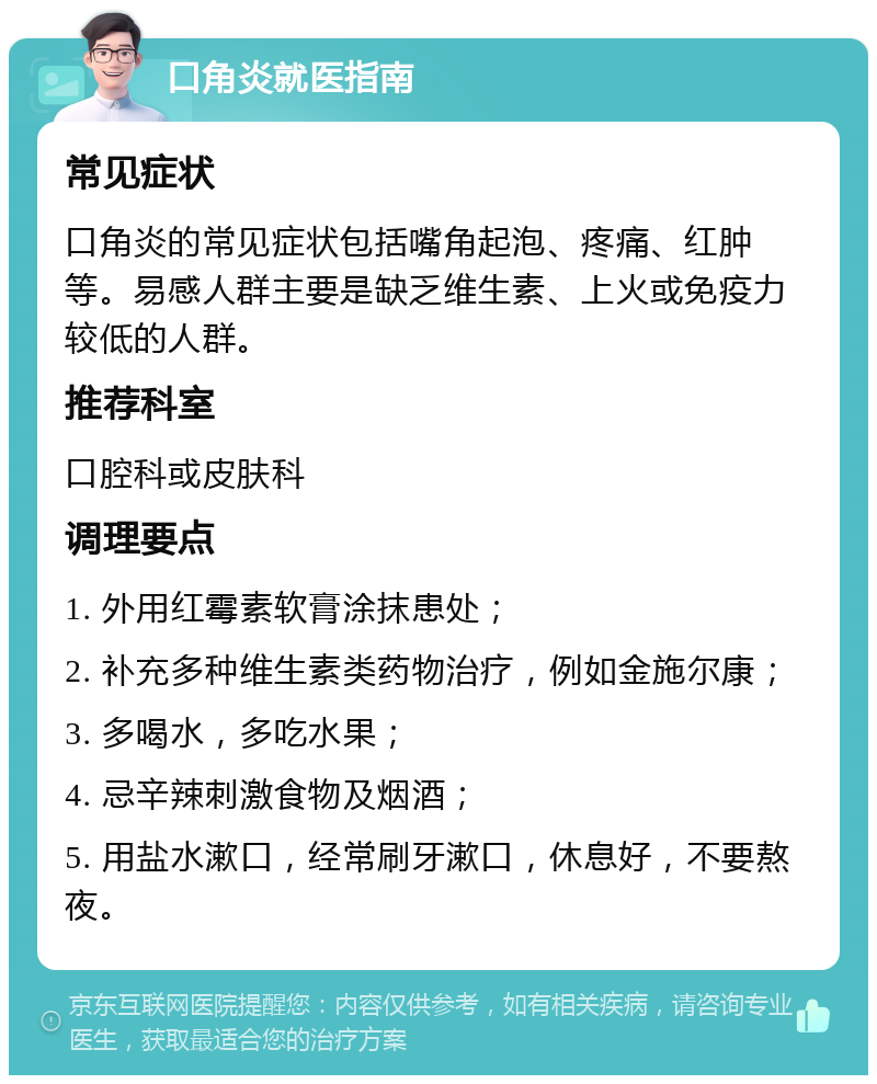 口角炎就医指南 常见症状 口角炎的常见症状包括嘴角起泡、疼痛、红肿等。易感人群主要是缺乏维生素、上火或免疫力较低的人群。 推荐科室 口腔科或皮肤科 调理要点 1. 外用红霉素软膏涂抹患处； 2. 补充多种维生素类药物治疗，例如金施尔康； 3. 多喝水，多吃水果； 4. 忌辛辣刺激食物及烟酒； 5. 用盐水漱口，经常刷牙漱口，休息好，不要熬夜。