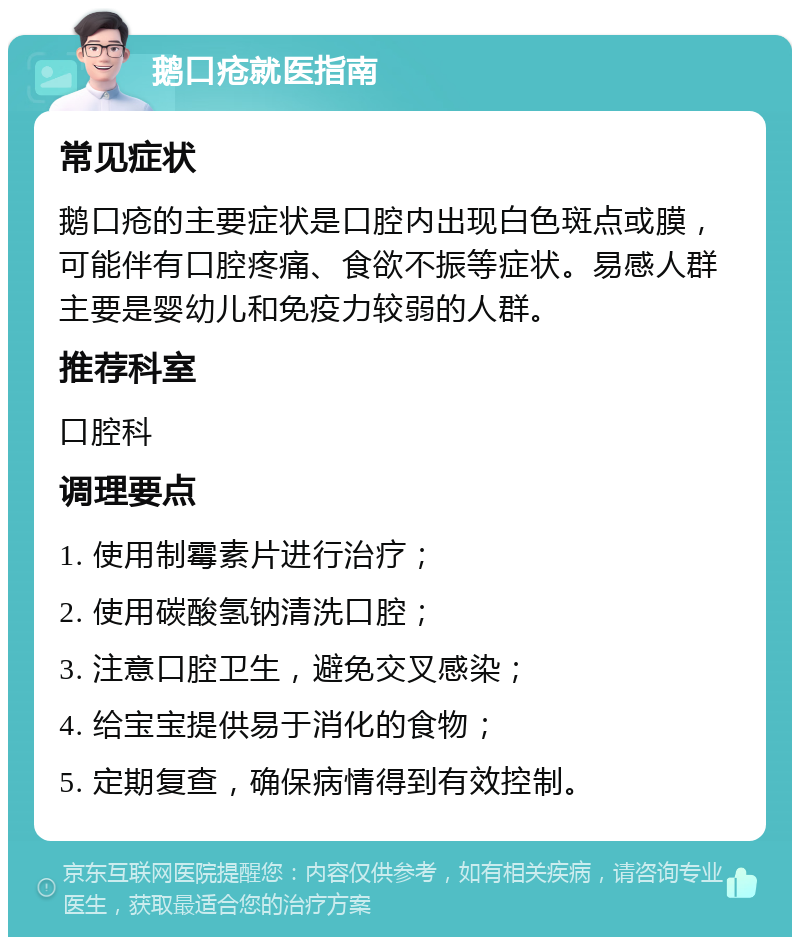 鹅口疮就医指南 常见症状 鹅口疮的主要症状是口腔内出现白色斑点或膜，可能伴有口腔疼痛、食欲不振等症状。易感人群主要是婴幼儿和免疫力较弱的人群。 推荐科室 口腔科 调理要点 1. 使用制霉素片进行治疗； 2. 使用碳酸氢钠清洗口腔； 3. 注意口腔卫生，避免交叉感染； 4. 给宝宝提供易于消化的食物； 5. 定期复查，确保病情得到有效控制。