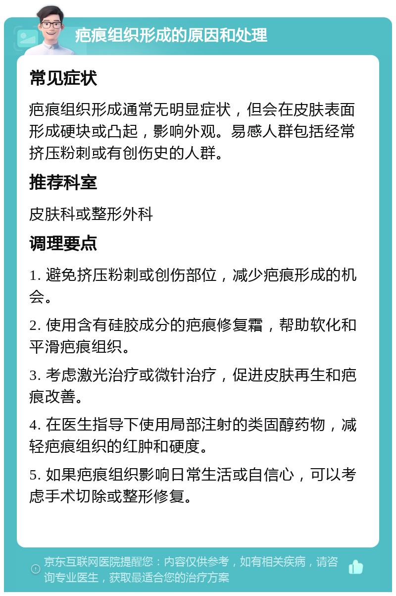 疤痕组织形成的原因和处理 常见症状 疤痕组织形成通常无明显症状，但会在皮肤表面形成硬块或凸起，影响外观。易感人群包括经常挤压粉刺或有创伤史的人群。 推荐科室 皮肤科或整形外科 调理要点 1. 避免挤压粉刺或创伤部位，减少疤痕形成的机会。 2. 使用含有硅胶成分的疤痕修复霜，帮助软化和平滑疤痕组织。 3. 考虑激光治疗或微针治疗，促进皮肤再生和疤痕改善。 4. 在医生指导下使用局部注射的类固醇药物，减轻疤痕组织的红肿和硬度。 5. 如果疤痕组织影响日常生活或自信心，可以考虑手术切除或整形修复。