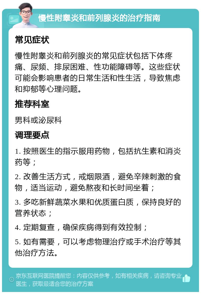 慢性附睾炎和前列腺炎的治疗指南 常见症状 慢性附睾炎和前列腺炎的常见症状包括下体疼痛、尿频、排尿困难、性功能障碍等。这些症状可能会影响患者的日常生活和性生活，导致焦虑和抑郁等心理问题。 推荐科室 男科或泌尿科 调理要点 1. 按照医生的指示服用药物，包括抗生素和消炎药等； 2. 改善生活方式，戒烟限酒，避免辛辣刺激的食物，适当运动，避免熬夜和长时间坐着； 3. 多吃新鲜蔬菜水果和优质蛋白质，保持良好的营养状态； 4. 定期复查，确保疾病得到有效控制； 5. 如有需要，可以考虑物理治疗或手术治疗等其他治疗方法。