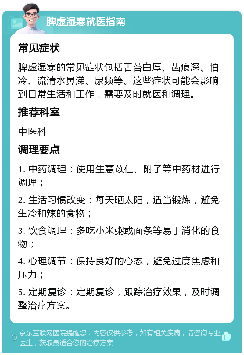 脾虚湿寒就医指南 常见症状 脾虚湿寒的常见症状包括舌苔白厚、齿痕深、怕冷、流清水鼻涕、尿频等。这些症状可能会影响到日常生活和工作，需要及时就医和调理。 推荐科室 中医科 调理要点 1. 中药调理：使用生薏苡仁、附子等中药材进行调理； 2. 生活习惯改变：每天晒太阳，适当锻炼，避免生冷和辣的食物； 3. 饮食调理：多吃小米粥或面条等易于消化的食物； 4. 心理调节：保持良好的心态，避免过度焦虑和压力； 5. 定期复诊：定期复诊，跟踪治疗效果，及时调整治疗方案。