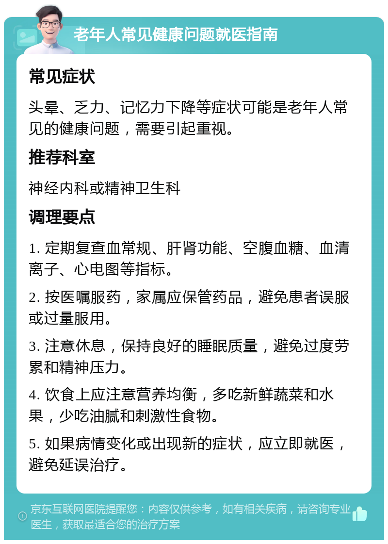 老年人常见健康问题就医指南 常见症状 头晕、乏力、记忆力下降等症状可能是老年人常见的健康问题，需要引起重视。 推荐科室 神经内科或精神卫生科 调理要点 1. 定期复查血常规、肝肾功能、空腹血糖、血清离子、心电图等指标。 2. 按医嘱服药，家属应保管药品，避免患者误服或过量服用。 3. 注意休息，保持良好的睡眠质量，避免过度劳累和精神压力。 4. 饮食上应注意营养均衡，多吃新鲜蔬菜和水果，少吃油腻和刺激性食物。 5. 如果病情变化或出现新的症状，应立即就医，避免延误治疗。