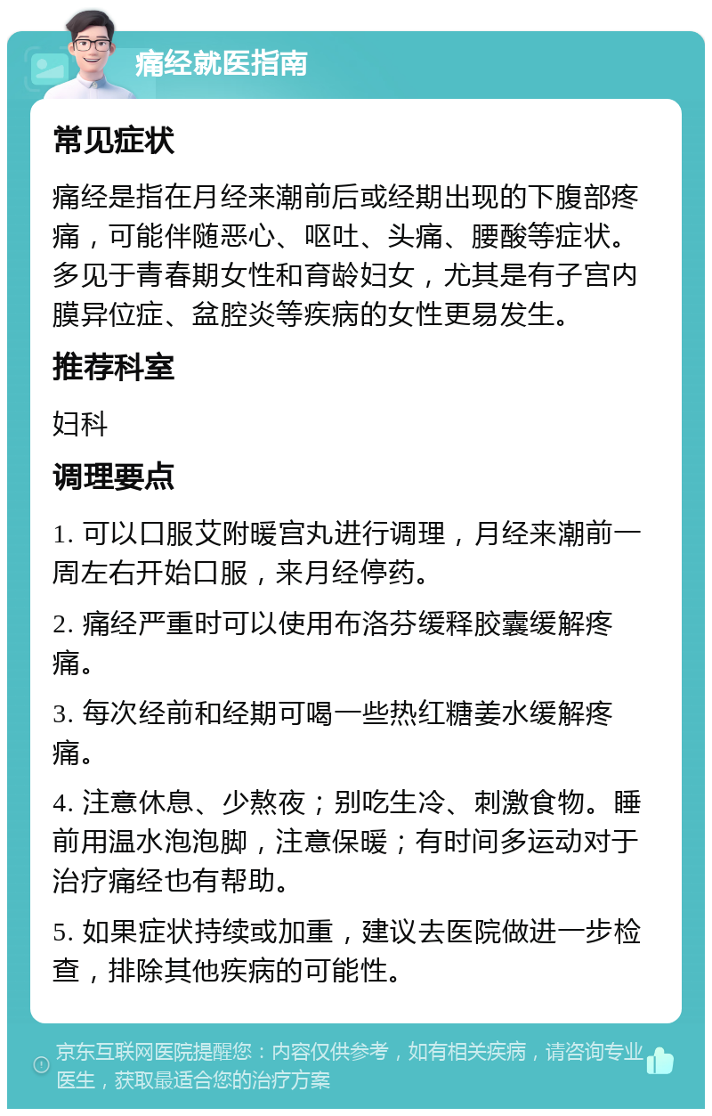 痛经就医指南 常见症状 痛经是指在月经来潮前后或经期出现的下腹部疼痛，可能伴随恶心、呕吐、头痛、腰酸等症状。多见于青春期女性和育龄妇女，尤其是有子宫内膜异位症、盆腔炎等疾病的女性更易发生。 推荐科室 妇科 调理要点 1. 可以口服艾附暖宫丸进行调理，月经来潮前一周左右开始口服，来月经停药。 2. 痛经严重时可以使用布洛芬缓释胶囊缓解疼痛。 3. 每次经前和经期可喝一些热红糖姜水缓解疼痛。 4. 注意休息、少熬夜；别吃生冷、刺激食物。睡前用温水泡泡脚，注意保暖；有时间多运动对于治疗痛经也有帮助。 5. 如果症状持续或加重，建议去医院做进一步检查，排除其他疾病的可能性。