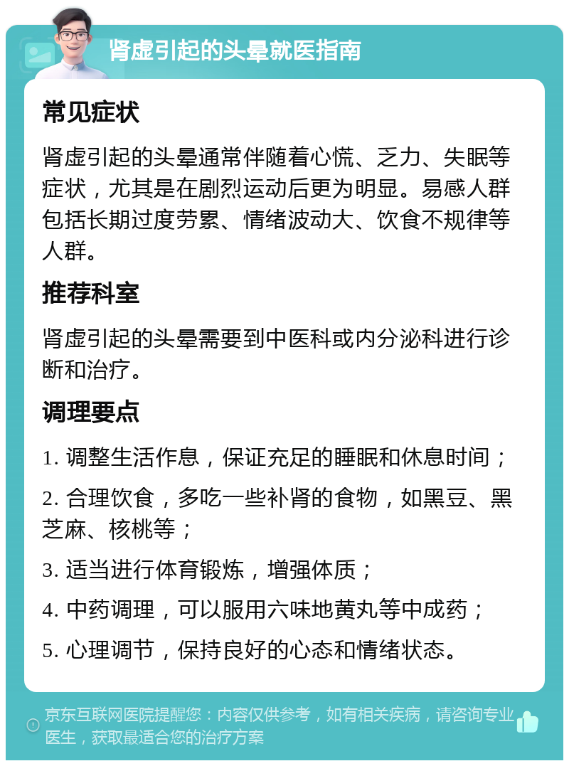 肾虚引起的头晕就医指南 常见症状 肾虚引起的头晕通常伴随着心慌、乏力、失眠等症状，尤其是在剧烈运动后更为明显。易感人群包括长期过度劳累、情绪波动大、饮食不规律等人群。 推荐科室 肾虚引起的头晕需要到中医科或内分泌科进行诊断和治疗。 调理要点 1. 调整生活作息，保证充足的睡眠和休息时间； 2. 合理饮食，多吃一些补肾的食物，如黑豆、黑芝麻、核桃等； 3. 适当进行体育锻炼，增强体质； 4. 中药调理，可以服用六味地黄丸等中成药； 5. 心理调节，保持良好的心态和情绪状态。