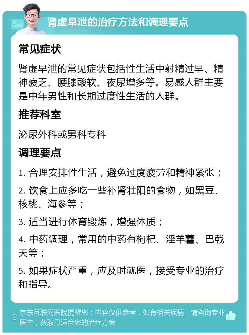 肾虚早泄的治疗方法和调理要点 常见症状 肾虚早泄的常见症状包括性生活中射精过早、精神疲乏、腰膝酸软、夜尿增多等。易感人群主要是中年男性和长期过度性生活的人群。 推荐科室 泌尿外科或男科专科 调理要点 1. 合理安排性生活，避免过度疲劳和精神紧张； 2. 饮食上应多吃一些补肾壮阳的食物，如黑豆、核桃、海参等； 3. 适当进行体育锻炼，增强体质； 4. 中药调理，常用的中药有枸杞、淫羊藿、巴戟天等； 5. 如果症状严重，应及时就医，接受专业的治疗和指导。