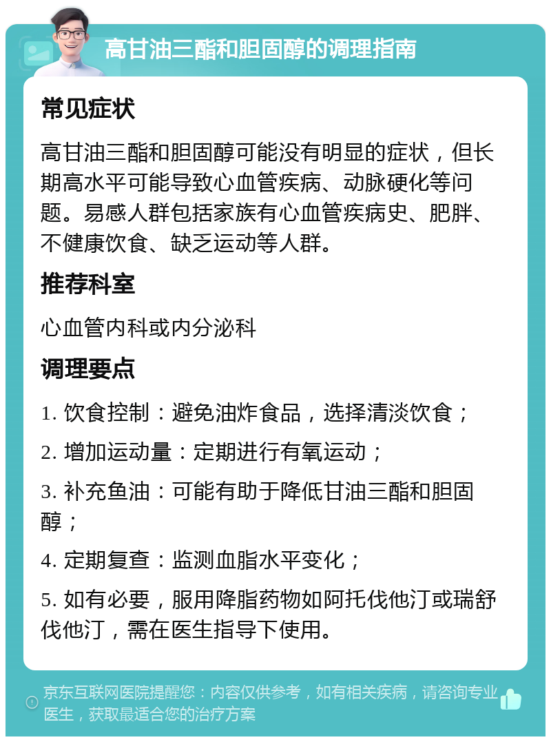 高甘油三酯和胆固醇的调理指南 常见症状 高甘油三酯和胆固醇可能没有明显的症状，但长期高水平可能导致心血管疾病、动脉硬化等问题。易感人群包括家族有心血管疾病史、肥胖、不健康饮食、缺乏运动等人群。 推荐科室 心血管内科或内分泌科 调理要点 1. 饮食控制：避免油炸食品，选择清淡饮食； 2. 增加运动量：定期进行有氧运动； 3. 补充鱼油：可能有助于降低甘油三酯和胆固醇； 4. 定期复查：监测血脂水平变化； 5. 如有必要，服用降脂药物如阿托伐他汀或瑞舒伐他汀，需在医生指导下使用。