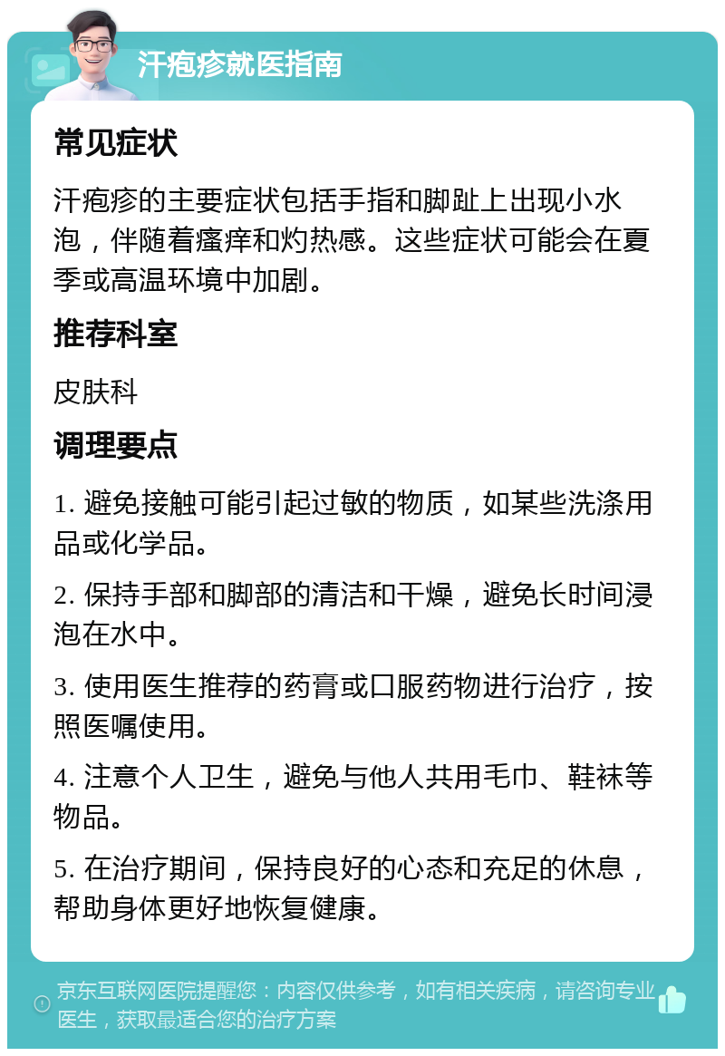 汗疱疹就医指南 常见症状 汗疱疹的主要症状包括手指和脚趾上出现小水泡，伴随着瘙痒和灼热感。这些症状可能会在夏季或高温环境中加剧。 推荐科室 皮肤科 调理要点 1. 避免接触可能引起过敏的物质，如某些洗涤用品或化学品。 2. 保持手部和脚部的清洁和干燥，避免长时间浸泡在水中。 3. 使用医生推荐的药膏或口服药物进行治疗，按照医嘱使用。 4. 注意个人卫生，避免与他人共用毛巾、鞋袜等物品。 5. 在治疗期间，保持良好的心态和充足的休息，帮助身体更好地恢复健康。