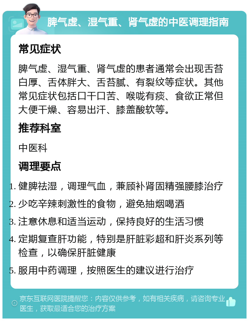 脾气虚、湿气重、肾气虚的中医调理指南 常见症状 脾气虚、湿气重、肾气虚的患者通常会出现舌苔白厚、舌体胖大、舌苔腻、有裂纹等症状。其他常见症状包括口干口苦、喉咙有痰、食欲正常但大便干燥、容易出汗、膝盖酸软等。 推荐科室 中医科 调理要点 健脾祛湿，调理气血，兼顾补肾固精强腰膝治疗 少吃辛辣刺激性的食物，避免抽烟喝酒 注意休息和适当运动，保持良好的生活习惯 定期复查肝功能，特别是肝脏彩超和肝炎系列等检查，以确保肝脏健康 服用中药调理，按照医生的建议进行治疗