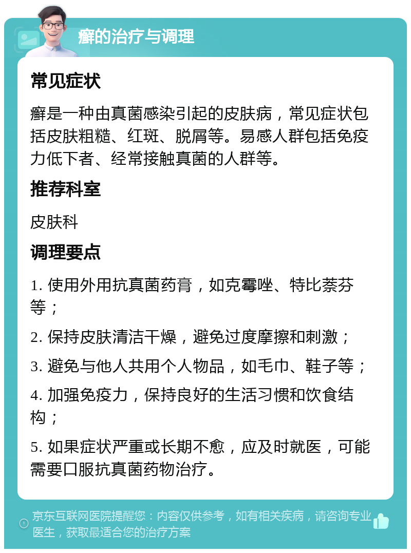 癣的治疗与调理 常见症状 癣是一种由真菌感染引起的皮肤病，常见症状包括皮肤粗糙、红斑、脱屑等。易感人群包括免疫力低下者、经常接触真菌的人群等。 推荐科室 皮肤科 调理要点 1. 使用外用抗真菌药膏，如克霉唑、特比萘芬等； 2. 保持皮肤清洁干燥，避免过度摩擦和刺激； 3. 避免与他人共用个人物品，如毛巾、鞋子等； 4. 加强免疫力，保持良好的生活习惯和饮食结构； 5. 如果症状严重或长期不愈，应及时就医，可能需要口服抗真菌药物治疗。