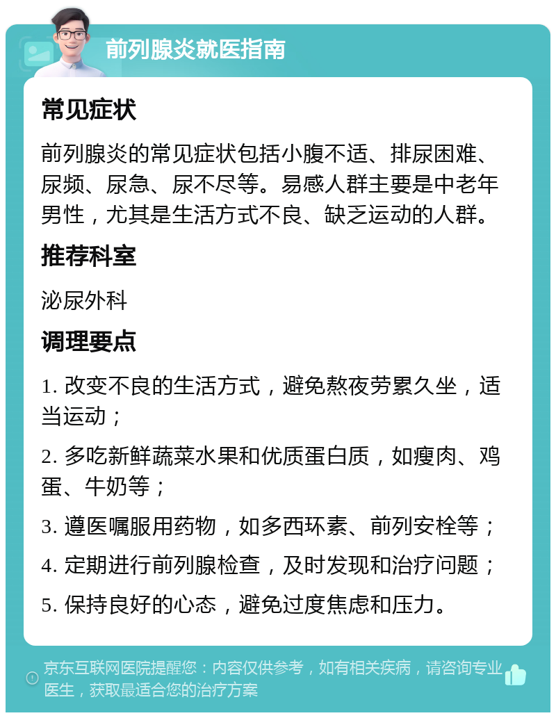 前列腺炎就医指南 常见症状 前列腺炎的常见症状包括小腹不适、排尿困难、尿频、尿急、尿不尽等。易感人群主要是中老年男性，尤其是生活方式不良、缺乏运动的人群。 推荐科室 泌尿外科 调理要点 1. 改变不良的生活方式，避免熬夜劳累久坐，适当运动； 2. 多吃新鲜蔬菜水果和优质蛋白质，如瘦肉、鸡蛋、牛奶等； 3. 遵医嘱服用药物，如多西环素、前列安栓等； 4. 定期进行前列腺检查，及时发现和治疗问题； 5. 保持良好的心态，避免过度焦虑和压力。