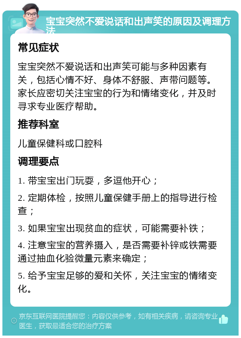 宝宝突然不爱说话和出声笑的原因及调理方法 常见症状 宝宝突然不爱说话和出声笑可能与多种因素有关，包括心情不好、身体不舒服、声带问题等。家长应密切关注宝宝的行为和情绪变化，并及时寻求专业医疗帮助。 推荐科室 儿童保健科或口腔科 调理要点 1. 带宝宝出门玩耍，多逗他开心； 2. 定期体检，按照儿童保健手册上的指导进行检查； 3. 如果宝宝出现贫血的症状，可能需要补铁； 4. 注意宝宝的营养摄入，是否需要补锌或铁需要通过抽血化验微量元素来确定； 5. 给予宝宝足够的爱和关怀，关注宝宝的情绪变化。