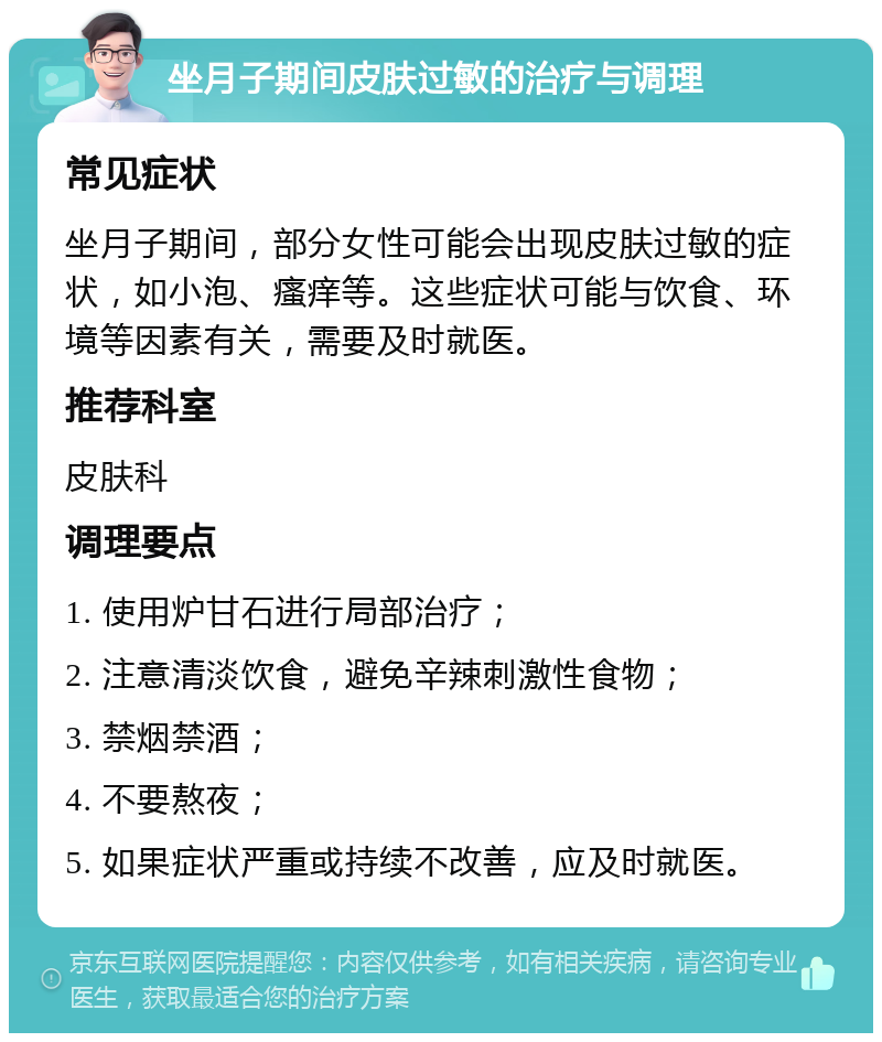 坐月子期间皮肤过敏的治疗与调理 常见症状 坐月子期间，部分女性可能会出现皮肤过敏的症状，如小泡、瘙痒等。这些症状可能与饮食、环境等因素有关，需要及时就医。 推荐科室 皮肤科 调理要点 1. 使用炉甘石进行局部治疗； 2. 注意清淡饮食，避免辛辣刺激性食物； 3. 禁烟禁酒； 4. 不要熬夜； 5. 如果症状严重或持续不改善，应及时就医。