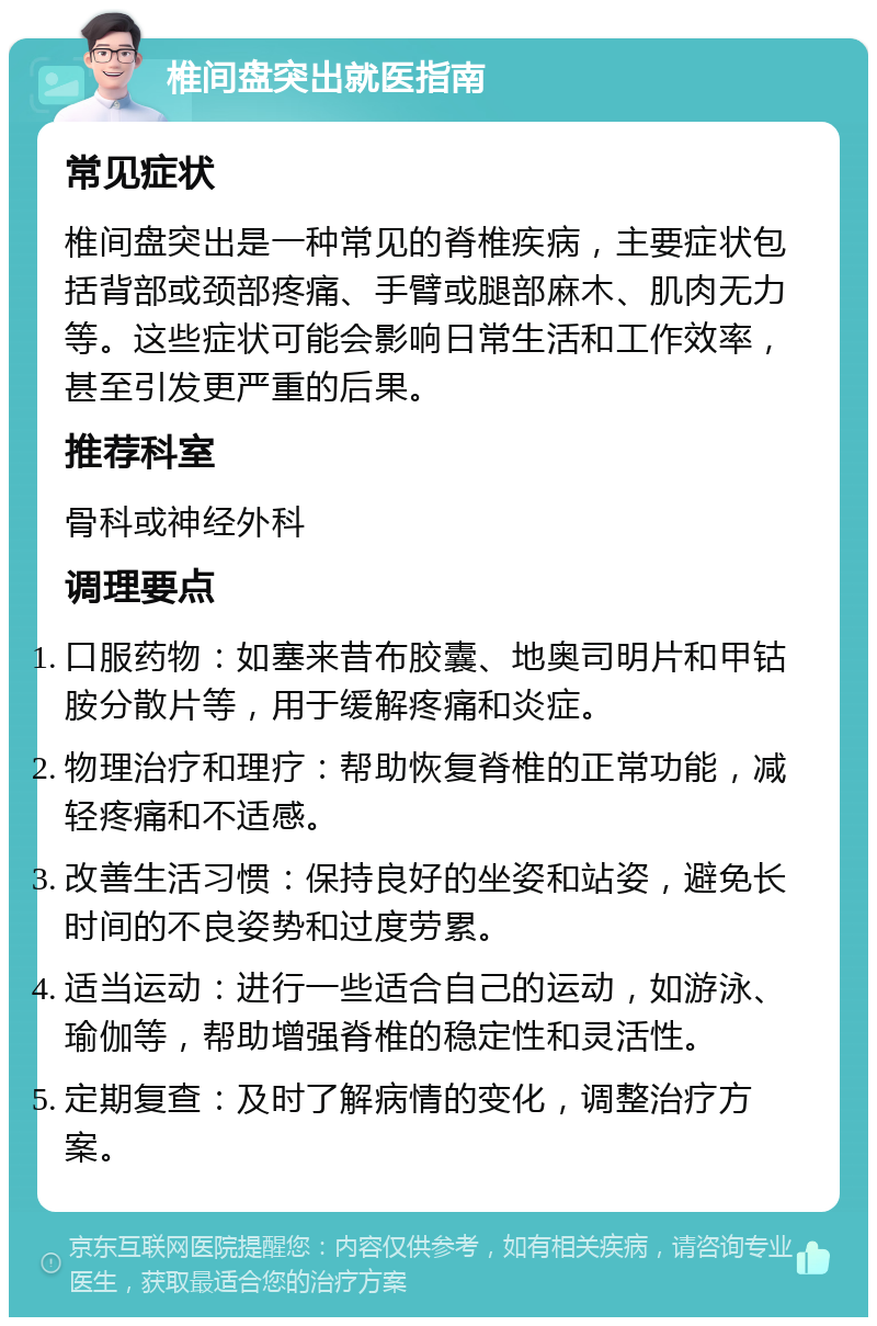 椎间盘突出就医指南 常见症状 椎间盘突出是一种常见的脊椎疾病，主要症状包括背部或颈部疼痛、手臂或腿部麻木、肌肉无力等。这些症状可能会影响日常生活和工作效率，甚至引发更严重的后果。 推荐科室 骨科或神经外科 调理要点 口服药物：如塞来昔布胶囊、地奥司明片和甲钴胺分散片等，用于缓解疼痛和炎症。 物理治疗和理疗：帮助恢复脊椎的正常功能，减轻疼痛和不适感。 改善生活习惯：保持良好的坐姿和站姿，避免长时间的不良姿势和过度劳累。 适当运动：进行一些适合自己的运动，如游泳、瑜伽等，帮助增强脊椎的稳定性和灵活性。 定期复查：及时了解病情的变化，调整治疗方案。