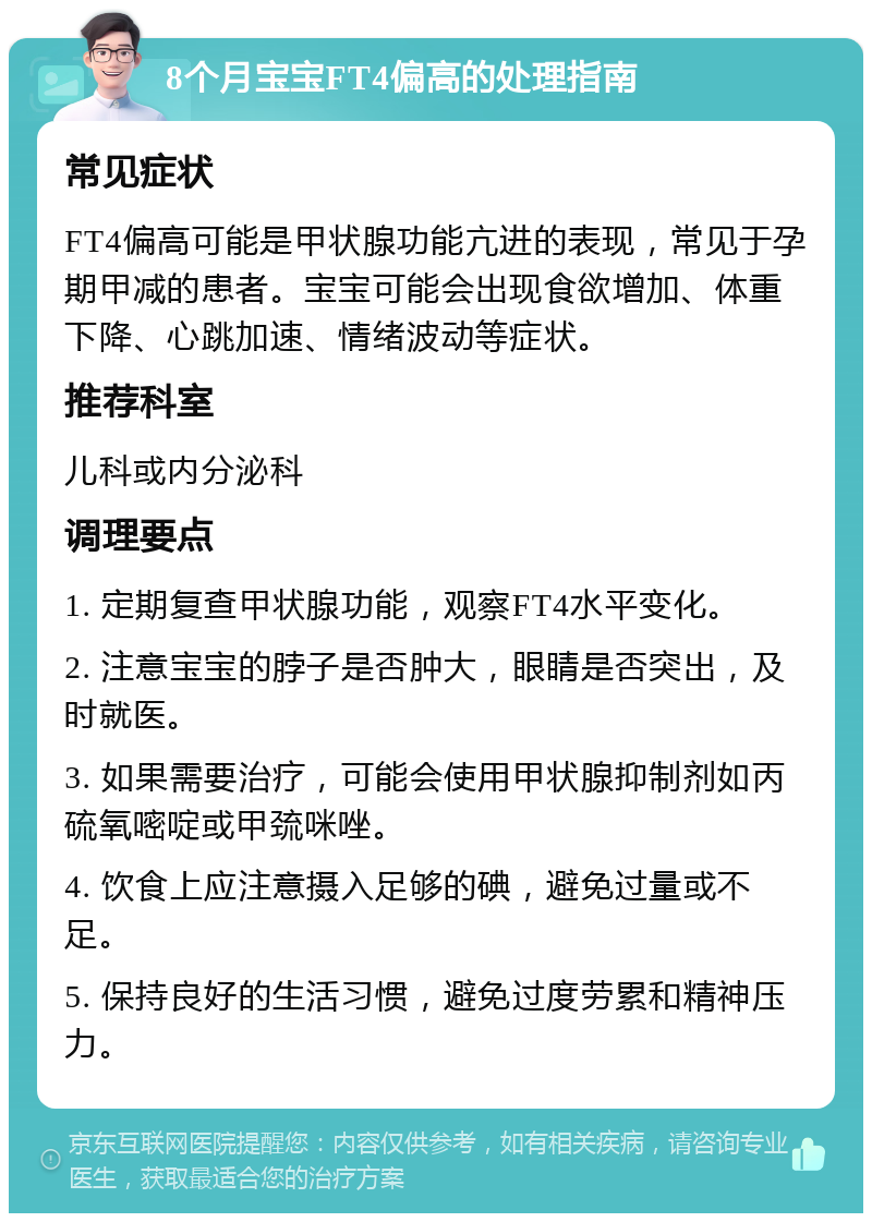 8个月宝宝FT4偏高的处理指南 常见症状 FT4偏高可能是甲状腺功能亢进的表现，常见于孕期甲减的患者。宝宝可能会出现食欲增加、体重下降、心跳加速、情绪波动等症状。 推荐科室 儿科或内分泌科 调理要点 1. 定期复查甲状腺功能，观察FT4水平变化。 2. 注意宝宝的脖子是否肿大，眼睛是否突出，及时就医。 3. 如果需要治疗，可能会使用甲状腺抑制剂如丙硫氧嘧啶或甲巯咪唑。 4. 饮食上应注意摄入足够的碘，避免过量或不足。 5. 保持良好的生活习惯，避免过度劳累和精神压力。