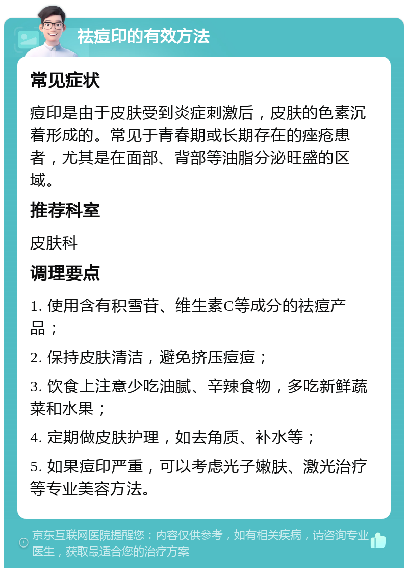 祛痘印的有效方法 常见症状 痘印是由于皮肤受到炎症刺激后，皮肤的色素沉着形成的。常见于青春期或长期存在的痤疮患者，尤其是在面部、背部等油脂分泌旺盛的区域。 推荐科室 皮肤科 调理要点 1. 使用含有积雪苷、维生素C等成分的祛痘产品； 2. 保持皮肤清洁，避免挤压痘痘； 3. 饮食上注意少吃油腻、辛辣食物，多吃新鲜蔬菜和水果； 4. 定期做皮肤护理，如去角质、补水等； 5. 如果痘印严重，可以考虑光子嫩肤、激光治疗等专业美容方法。