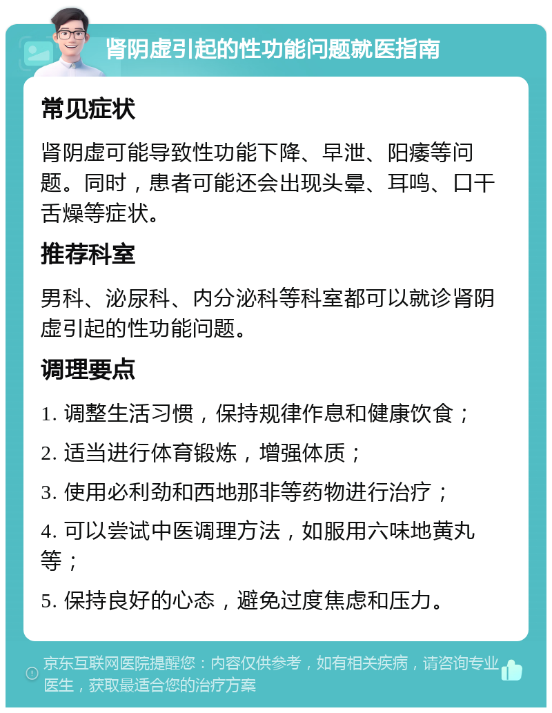 肾阴虚引起的性功能问题就医指南 常见症状 肾阴虚可能导致性功能下降、早泄、阳痿等问题。同时，患者可能还会出现头晕、耳鸣、口干舌燥等症状。 推荐科室 男科、泌尿科、内分泌科等科室都可以就诊肾阴虚引起的性功能问题。 调理要点 1. 调整生活习惯，保持规律作息和健康饮食； 2. 适当进行体育锻炼，增强体质； 3. 使用必利劲和西地那非等药物进行治疗； 4. 可以尝试中医调理方法，如服用六味地黄丸等； 5. 保持良好的心态，避免过度焦虑和压力。