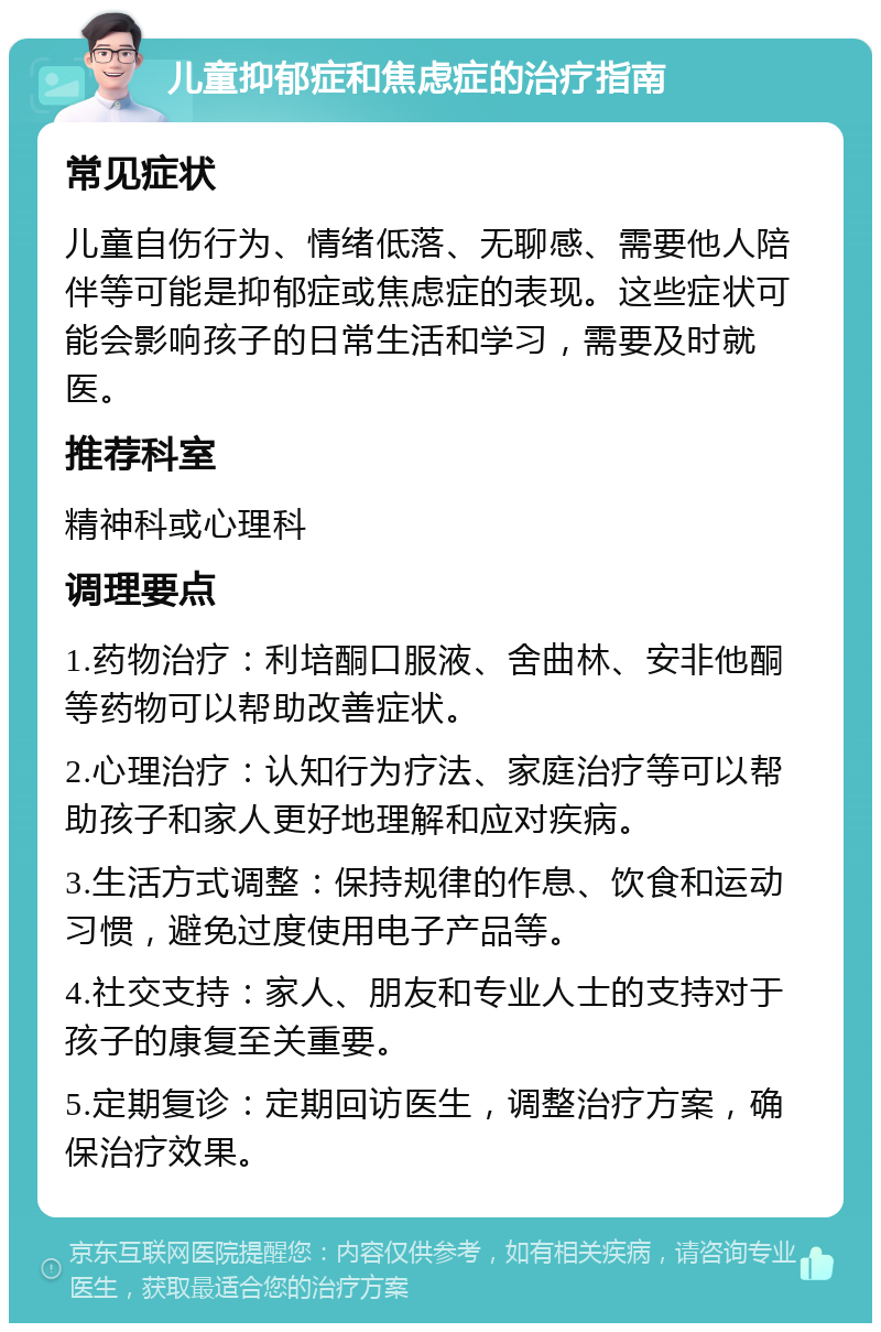 儿童抑郁症和焦虑症的治疗指南 常见症状 儿童自伤行为、情绪低落、无聊感、需要他人陪伴等可能是抑郁症或焦虑症的表现。这些症状可能会影响孩子的日常生活和学习，需要及时就医。 推荐科室 精神科或心理科 调理要点 1.药物治疗：利培酮口服液、舍曲林、安非他酮等药物可以帮助改善症状。 2.心理治疗：认知行为疗法、家庭治疗等可以帮助孩子和家人更好地理解和应对疾病。 3.生活方式调整：保持规律的作息、饮食和运动习惯，避免过度使用电子产品等。 4.社交支持：家人、朋友和专业人士的支持对于孩子的康复至关重要。 5.定期复诊：定期回访医生，调整治疗方案，确保治疗效果。