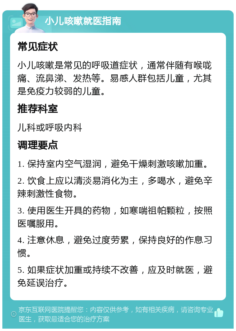 小儿咳嗽就医指南 常见症状 小儿咳嗽是常见的呼吸道症状，通常伴随有喉咙痛、流鼻涕、发热等。易感人群包括儿童，尤其是免疫力较弱的儿童。 推荐科室 儿科或呼吸内科 调理要点 1. 保持室内空气湿润，避免干燥刺激咳嗽加重。 2. 饮食上应以清淡易消化为主，多喝水，避免辛辣刺激性食物。 3. 使用医生开具的药物，如寒喘祖帕颗粒，按照医嘱服用。 4. 注意休息，避免过度劳累，保持良好的作息习惯。 5. 如果症状加重或持续不改善，应及时就医，避免延误治疗。