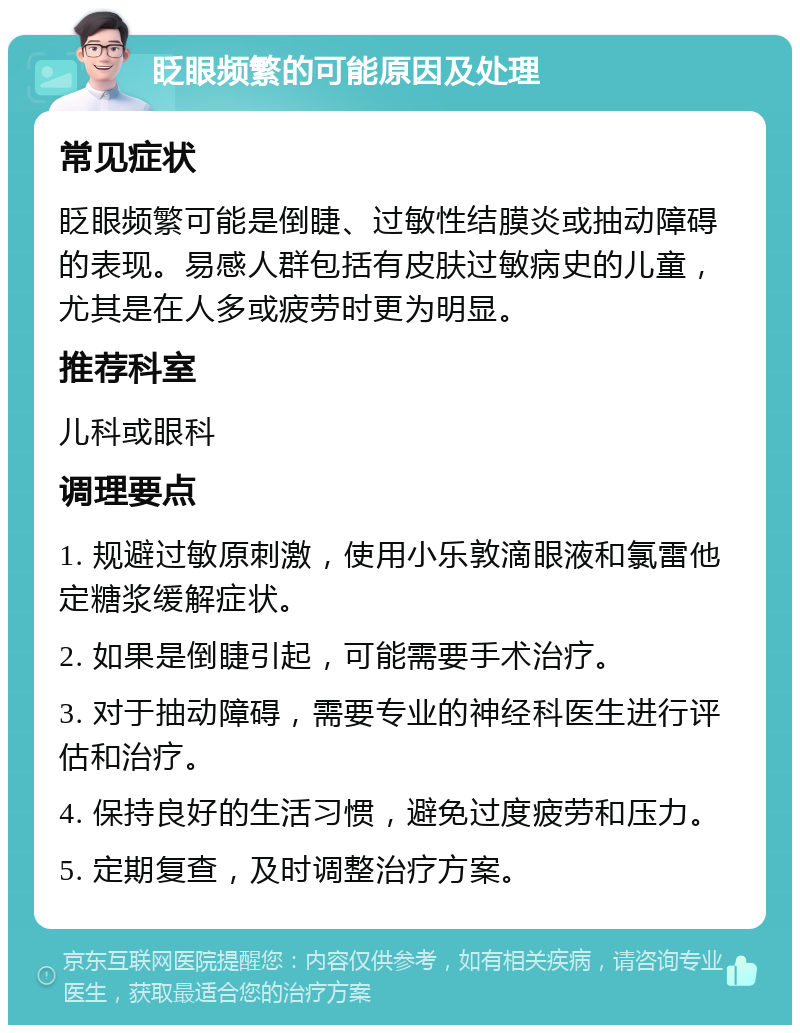 眨眼频繁的可能原因及处理 常见症状 眨眼频繁可能是倒睫、过敏性结膜炎或抽动障碍的表现。易感人群包括有皮肤过敏病史的儿童，尤其是在人多或疲劳时更为明显。 推荐科室 儿科或眼科 调理要点 1. 规避过敏原刺激，使用小乐敦滴眼液和氯雷他定糖浆缓解症状。 2. 如果是倒睫引起，可能需要手术治疗。 3. 对于抽动障碍，需要专业的神经科医生进行评估和治疗。 4. 保持良好的生活习惯，避免过度疲劳和压力。 5. 定期复查，及时调整治疗方案。