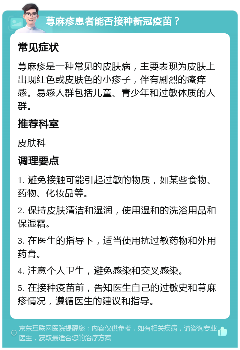 荨麻疹患者能否接种新冠疫苗？ 常见症状 荨麻疹是一种常见的皮肤病，主要表现为皮肤上出现红色或皮肤色的小疹子，伴有剧烈的瘙痒感。易感人群包括儿童、青少年和过敏体质的人群。 推荐科室 皮肤科 调理要点 1. 避免接触可能引起过敏的物质，如某些食物、药物、化妆品等。 2. 保持皮肤清洁和湿润，使用温和的洗浴用品和保湿霜。 3. 在医生的指导下，适当使用抗过敏药物和外用药膏。 4. 注意个人卫生，避免感染和交叉感染。 5. 在接种疫苗前，告知医生自己的过敏史和荨麻疹情况，遵循医生的建议和指导。