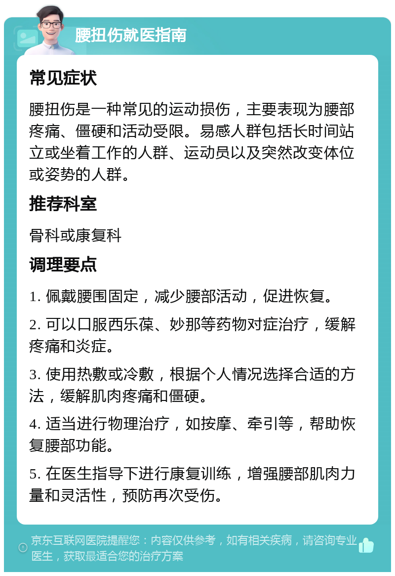 腰扭伤就医指南 常见症状 腰扭伤是一种常见的运动损伤，主要表现为腰部疼痛、僵硬和活动受限。易感人群包括长时间站立或坐着工作的人群、运动员以及突然改变体位或姿势的人群。 推荐科室 骨科或康复科 调理要点 1. 佩戴腰围固定，减少腰部活动，促进恢复。 2. 可以口服西乐葆、妙那等药物对症治疗，缓解疼痛和炎症。 3. 使用热敷或冷敷，根据个人情况选择合适的方法，缓解肌肉疼痛和僵硬。 4. 适当进行物理治疗，如按摩、牵引等，帮助恢复腰部功能。 5. 在医生指导下进行康复训练，增强腰部肌肉力量和灵活性，预防再次受伤。