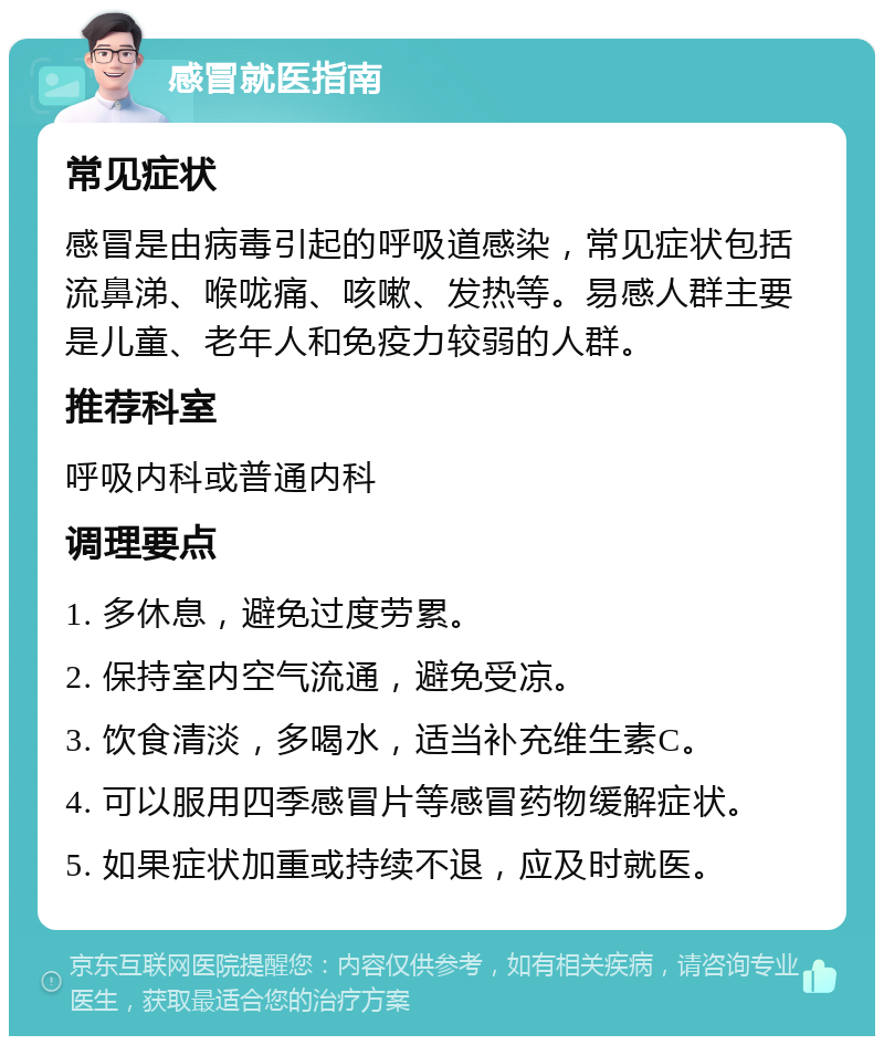 感冒就医指南 常见症状 感冒是由病毒引起的呼吸道感染，常见症状包括流鼻涕、喉咙痛、咳嗽、发热等。易感人群主要是儿童、老年人和免疫力较弱的人群。 推荐科室 呼吸内科或普通内科 调理要点 1. 多休息，避免过度劳累。 2. 保持室内空气流通，避免受凉。 3. 饮食清淡，多喝水，适当补充维生素C。 4. 可以服用四季感冒片等感冒药物缓解症状。 5. 如果症状加重或持续不退，应及时就医。