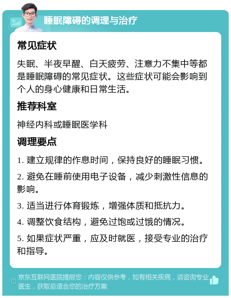 睡眠障碍的调理与治疗 常见症状 失眠、半夜早醒、白天疲劳、注意力不集中等都是睡眠障碍的常见症状。这些症状可能会影响到个人的身心健康和日常生活。 推荐科室 神经内科或睡眠医学科 调理要点 1. 建立规律的作息时间，保持良好的睡眠习惯。 2. 避免在睡前使用电子设备，减少刺激性信息的影响。 3. 适当进行体育锻炼，增强体质和抵抗力。 4. 调整饮食结构，避免过饱或过饿的情况。 5. 如果症状严重，应及时就医，接受专业的治疗和指导。