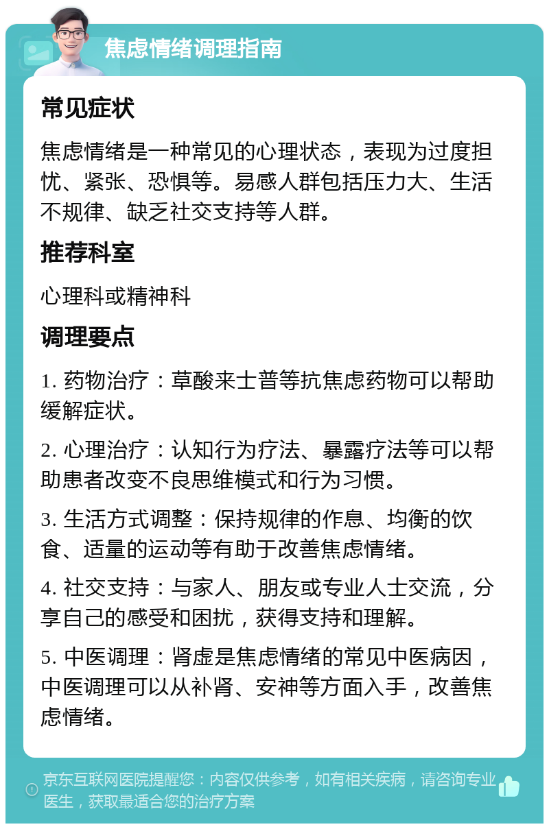 焦虑情绪调理指南 常见症状 焦虑情绪是一种常见的心理状态，表现为过度担忧、紧张、恐惧等。易感人群包括压力大、生活不规律、缺乏社交支持等人群。 推荐科室 心理科或精神科 调理要点 1. 药物治疗：草酸来士普等抗焦虑药物可以帮助缓解症状。 2. 心理治疗：认知行为疗法、暴露疗法等可以帮助患者改变不良思维模式和行为习惯。 3. 生活方式调整：保持规律的作息、均衡的饮食、适量的运动等有助于改善焦虑情绪。 4. 社交支持：与家人、朋友或专业人士交流，分享自己的感受和困扰，获得支持和理解。 5. 中医调理：肾虚是焦虑情绪的常见中医病因，中医调理可以从补肾、安神等方面入手，改善焦虑情绪。