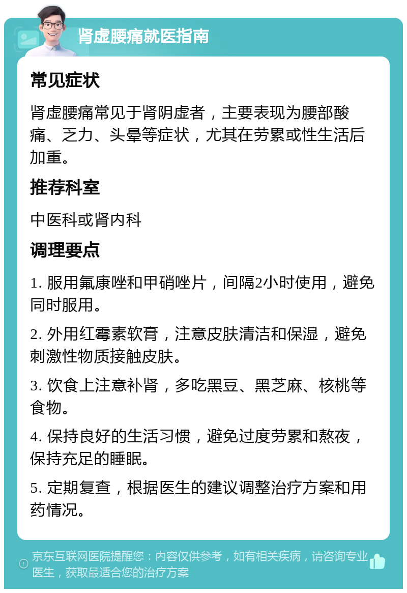 肾虚腰痛就医指南 常见症状 肾虚腰痛常见于肾阴虚者，主要表现为腰部酸痛、乏力、头晕等症状，尤其在劳累或性生活后加重。 推荐科室 中医科或肾内科 调理要点 1. 服用氟康唑和甲硝唑片，间隔2小时使用，避免同时服用。 2. 外用红霉素软膏，注意皮肤清洁和保湿，避免刺激性物质接触皮肤。 3. 饮食上注意补肾，多吃黑豆、黑芝麻、核桃等食物。 4. 保持良好的生活习惯，避免过度劳累和熬夜，保持充足的睡眠。 5. 定期复查，根据医生的建议调整治疗方案和用药情况。