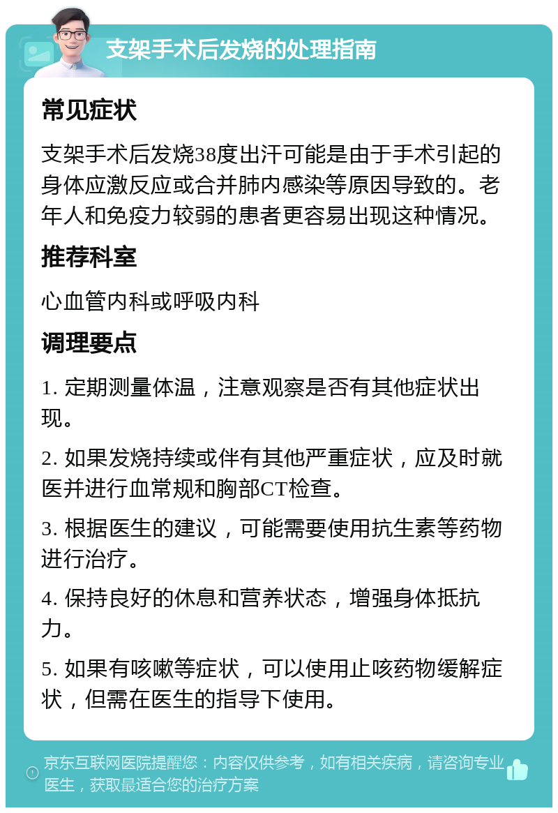 支架手术后发烧的处理指南 常见症状 支架手术后发烧38度出汗可能是由于手术引起的身体应激反应或合并肺内感染等原因导致的。老年人和免疫力较弱的患者更容易出现这种情况。 推荐科室 心血管内科或呼吸内科 调理要点 1. 定期测量体温，注意观察是否有其他症状出现。 2. 如果发烧持续或伴有其他严重症状，应及时就医并进行血常规和胸部CT检查。 3. 根据医生的建议，可能需要使用抗生素等药物进行治疗。 4. 保持良好的休息和营养状态，增强身体抵抗力。 5. 如果有咳嗽等症状，可以使用止咳药物缓解症状，但需在医生的指导下使用。