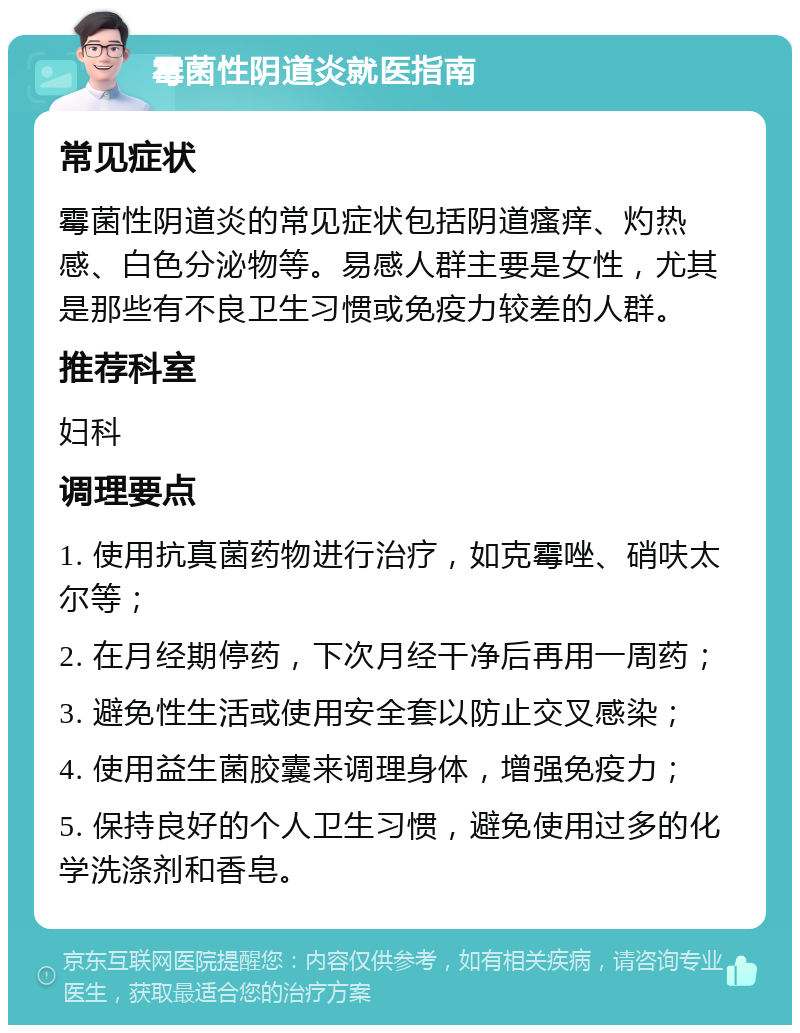 霉菌性阴道炎就医指南 常见症状 霉菌性阴道炎的常见症状包括阴道瘙痒、灼热感、白色分泌物等。易感人群主要是女性，尤其是那些有不良卫生习惯或免疫力较差的人群。 推荐科室 妇科 调理要点 1. 使用抗真菌药物进行治疗，如克霉唑、硝呋太尔等； 2. 在月经期停药，下次月经干净后再用一周药； 3. 避免性生活或使用安全套以防止交叉感染； 4. 使用益生菌胶囊来调理身体，增强免疫力； 5. 保持良好的个人卫生习惯，避免使用过多的化学洗涤剂和香皂。